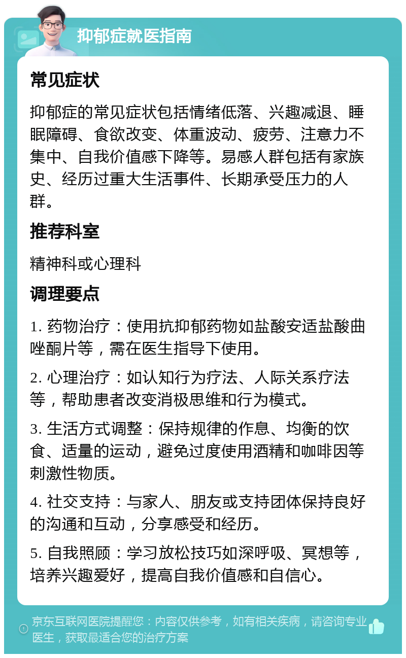 抑郁症就医指南 常见症状 抑郁症的常见症状包括情绪低落、兴趣减退、睡眠障碍、食欲改变、体重波动、疲劳、注意力不集中、自我价值感下降等。易感人群包括有家族史、经历过重大生活事件、长期承受压力的人群。 推荐科室 精神科或心理科 调理要点 1. 药物治疗：使用抗抑郁药物如盐酸安适盐酸曲唑酮片等，需在医生指导下使用。 2. 心理治疗：如认知行为疗法、人际关系疗法等，帮助患者改变消极思维和行为模式。 3. 生活方式调整：保持规律的作息、均衡的饮食、适量的运动，避免过度使用酒精和咖啡因等刺激性物质。 4. 社交支持：与家人、朋友或支持团体保持良好的沟通和互动，分享感受和经历。 5. 自我照顾：学习放松技巧如深呼吸、冥想等，培养兴趣爱好，提高自我价值感和自信心。