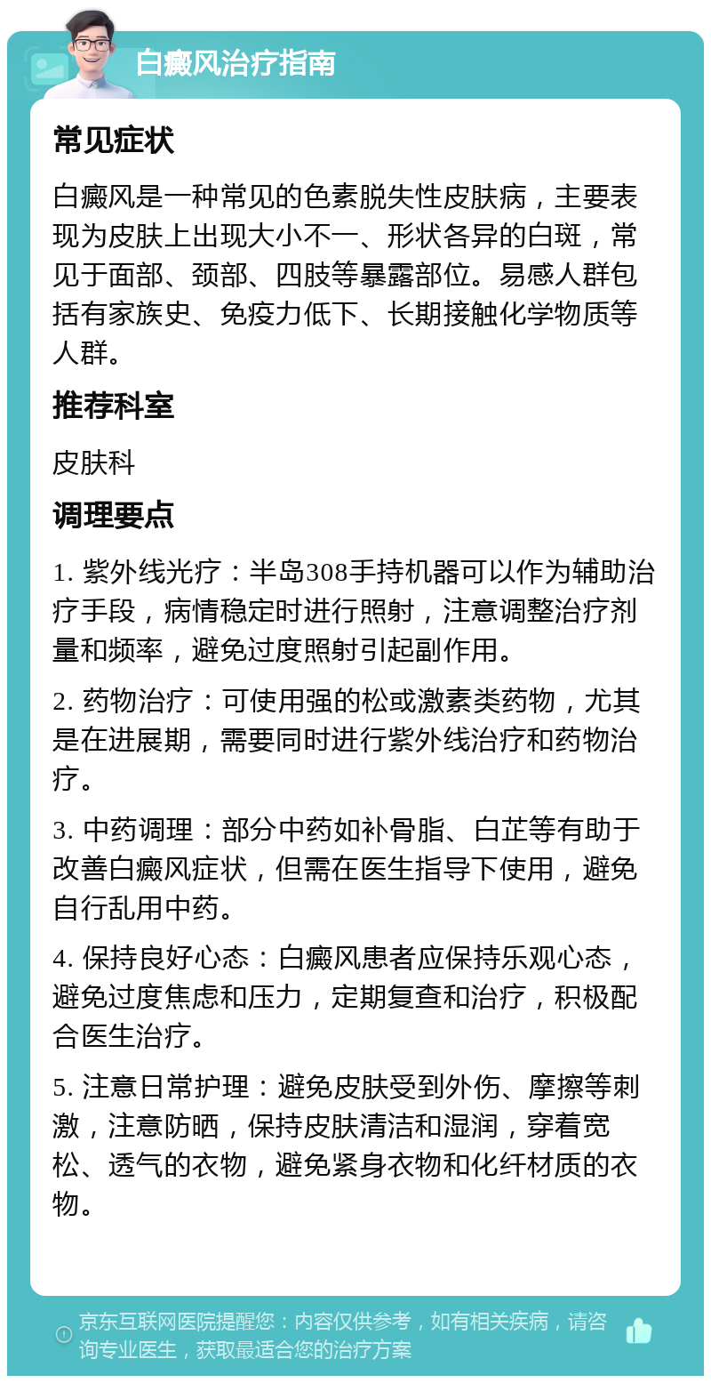 白癜风治疗指南 常见症状 白癜风是一种常见的色素脱失性皮肤病，主要表现为皮肤上出现大小不一、形状各异的白斑，常见于面部、颈部、四肢等暴露部位。易感人群包括有家族史、免疫力低下、长期接触化学物质等人群。 推荐科室 皮肤科 调理要点 1. 紫外线光疗：半岛308手持机器可以作为辅助治疗手段，病情稳定时进行照射，注意调整治疗剂量和频率，避免过度照射引起副作用。 2. 药物治疗：可使用强的松或激素类药物，尤其是在进展期，需要同时进行紫外线治疗和药物治疗。 3. 中药调理：部分中药如补骨脂、白芷等有助于改善白癜风症状，但需在医生指导下使用，避免自行乱用中药。 4. 保持良好心态：白癜风患者应保持乐观心态，避免过度焦虑和压力，定期复查和治疗，积极配合医生治疗。 5. 注意日常护理：避免皮肤受到外伤、摩擦等刺激，注意防晒，保持皮肤清洁和湿润，穿着宽松、透气的衣物，避免紧身衣物和化纤材质的衣物。