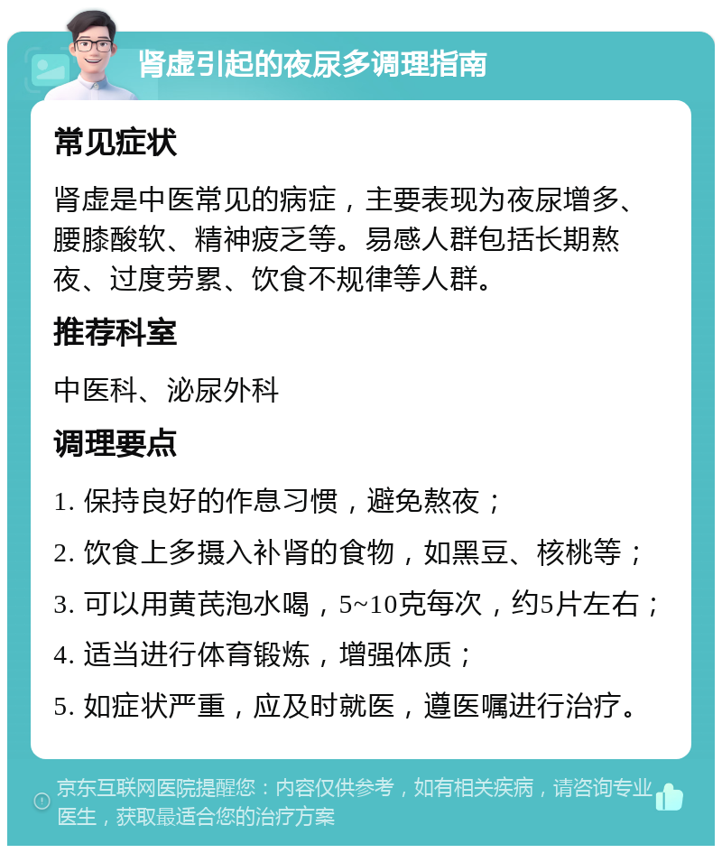 肾虚引起的夜尿多调理指南 常见症状 肾虚是中医常见的病症，主要表现为夜尿增多、腰膝酸软、精神疲乏等。易感人群包括长期熬夜、过度劳累、饮食不规律等人群。 推荐科室 中医科、泌尿外科 调理要点 1. 保持良好的作息习惯，避免熬夜； 2. 饮食上多摄入补肾的食物，如黑豆、核桃等； 3. 可以用黄芪泡水喝，5~10克每次，约5片左右； 4. 适当进行体育锻炼，增强体质； 5. 如症状严重，应及时就医，遵医嘱进行治疗。