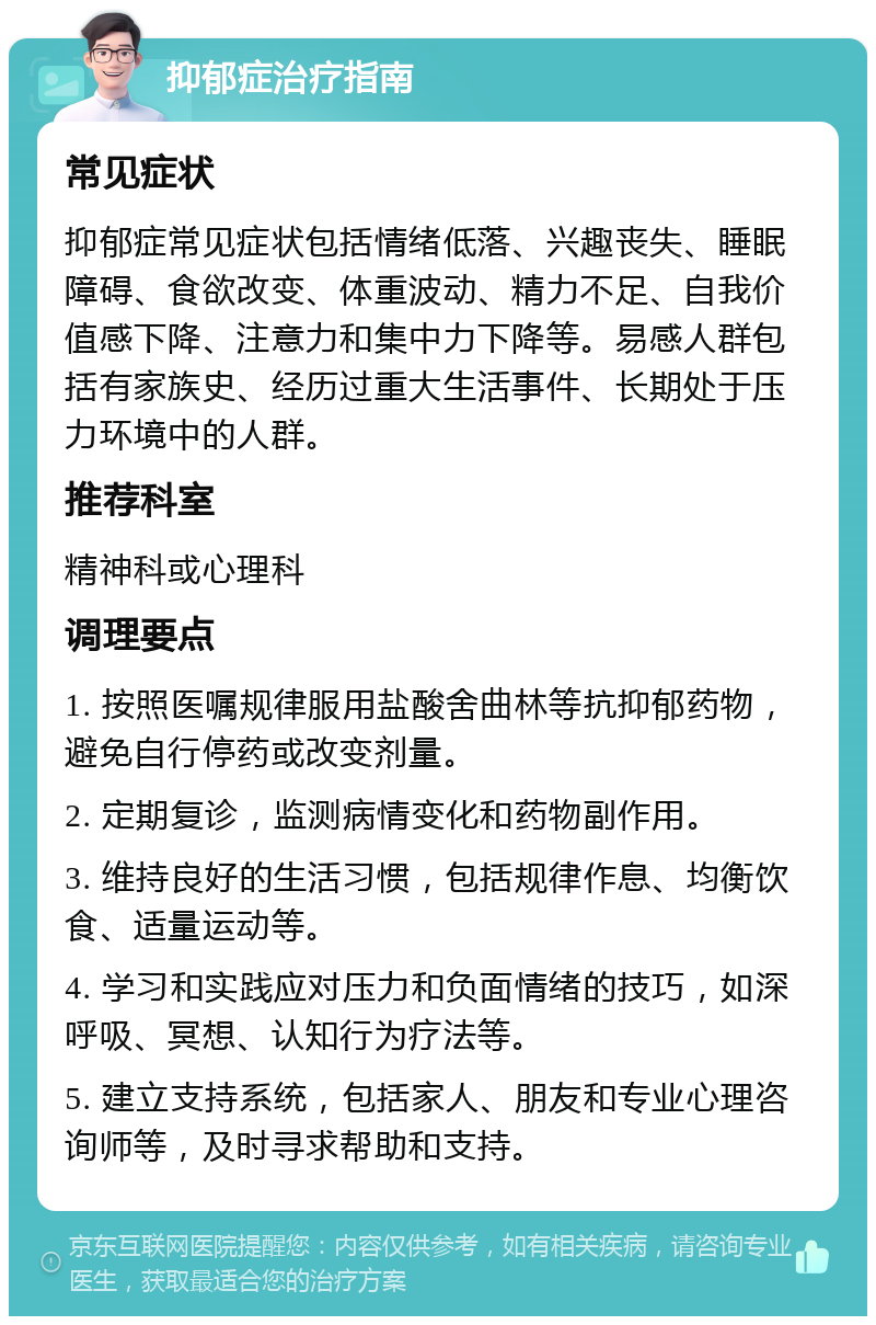 抑郁症治疗指南 常见症状 抑郁症常见症状包括情绪低落、兴趣丧失、睡眠障碍、食欲改变、体重波动、精力不足、自我价值感下降、注意力和集中力下降等。易感人群包括有家族史、经历过重大生活事件、长期处于压力环境中的人群。 推荐科室 精神科或心理科 调理要点 1. 按照医嘱规律服用盐酸舍曲林等抗抑郁药物，避免自行停药或改变剂量。 2. 定期复诊，监测病情变化和药物副作用。 3. 维持良好的生活习惯，包括规律作息、均衡饮食、适量运动等。 4. 学习和实践应对压力和负面情绪的技巧，如深呼吸、冥想、认知行为疗法等。 5. 建立支持系统，包括家人、朋友和专业心理咨询师等，及时寻求帮助和支持。