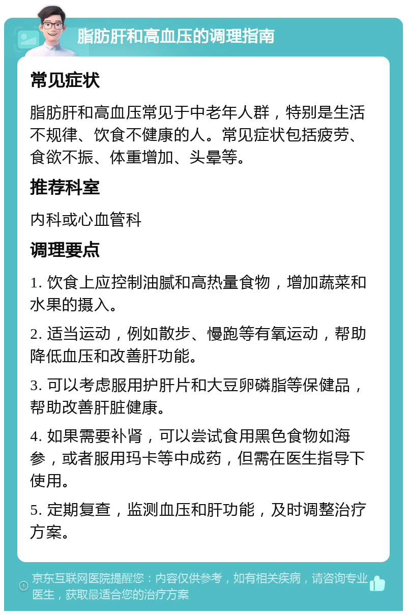 脂肪肝和高血压的调理指南 常见症状 脂肪肝和高血压常见于中老年人群，特别是生活不规律、饮食不健康的人。常见症状包括疲劳、食欲不振、体重增加、头晕等。 推荐科室 内科或心血管科 调理要点 1. 饮食上应控制油腻和高热量食物，增加蔬菜和水果的摄入。 2. 适当运动，例如散步、慢跑等有氧运动，帮助降低血压和改善肝功能。 3. 可以考虑服用护肝片和大豆卵磷脂等保健品，帮助改善肝脏健康。 4. 如果需要补肾，可以尝试食用黑色食物如海参，或者服用玛卡等中成药，但需在医生指导下使用。 5. 定期复查，监测血压和肝功能，及时调整治疗方案。