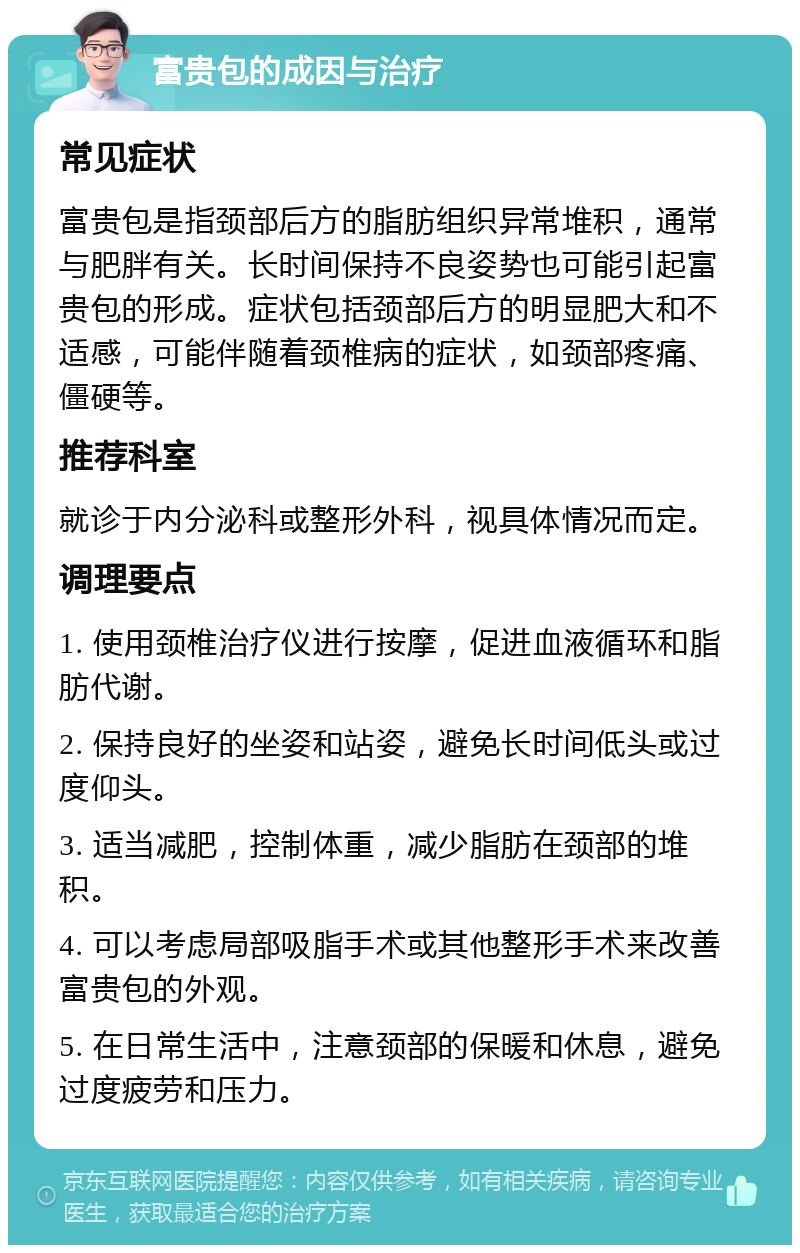 富贵包的成因与治疗 常见症状 富贵包是指颈部后方的脂肪组织异常堆积，通常与肥胖有关。长时间保持不良姿势也可能引起富贵包的形成。症状包括颈部后方的明显肥大和不适感，可能伴随着颈椎病的症状，如颈部疼痛、僵硬等。 推荐科室 就诊于内分泌科或整形外科，视具体情况而定。 调理要点 1. 使用颈椎治疗仪进行按摩，促进血液循环和脂肪代谢。 2. 保持良好的坐姿和站姿，避免长时间低头或过度仰头。 3. 适当减肥，控制体重，减少脂肪在颈部的堆积。 4. 可以考虑局部吸脂手术或其他整形手术来改善富贵包的外观。 5. 在日常生活中，注意颈部的保暖和休息，避免过度疲劳和压力。