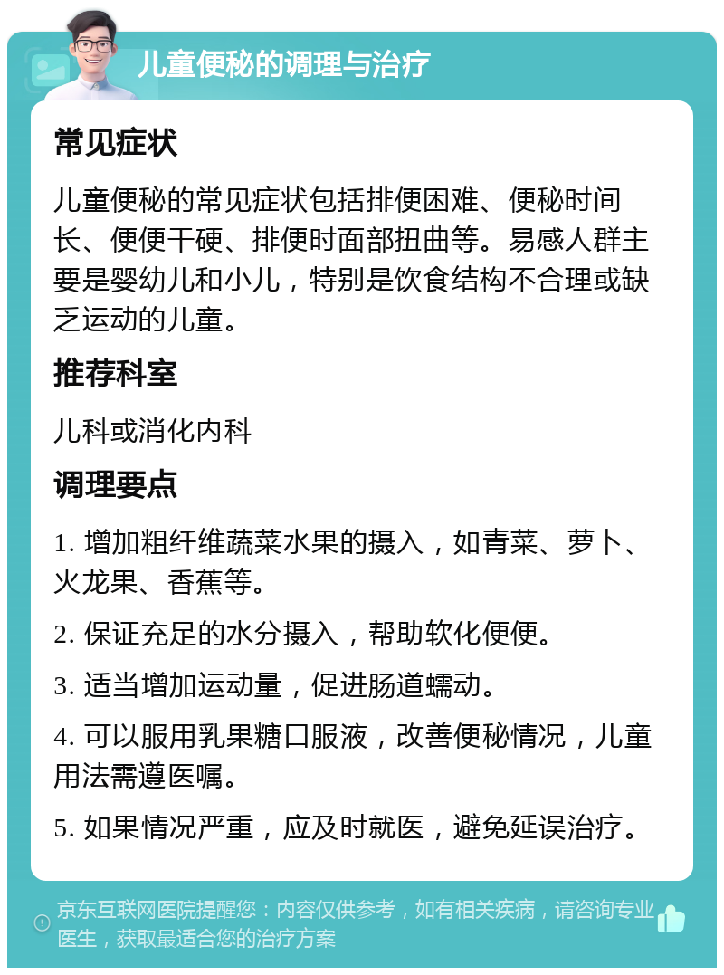 儿童便秘的调理与治疗 常见症状 儿童便秘的常见症状包括排便困难、便秘时间长、便便干硬、排便时面部扭曲等。易感人群主要是婴幼儿和小儿，特别是饮食结构不合理或缺乏运动的儿童。 推荐科室 儿科或消化内科 调理要点 1. 增加粗纤维蔬菜水果的摄入，如青菜、萝卜、火龙果、香蕉等。 2. 保证充足的水分摄入，帮助软化便便。 3. 适当增加运动量，促进肠道蠕动。 4. 可以服用乳果糖口服液，改善便秘情况，儿童用法需遵医嘱。 5. 如果情况严重，应及时就医，避免延误治疗。