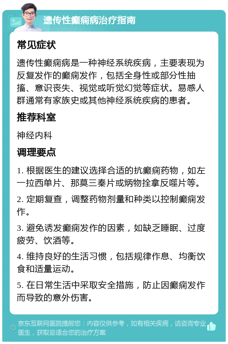 遗传性癫痫病治疗指南 常见症状 遗传性癫痫病是一种神经系统疾病，主要表现为反复发作的癫痫发作，包括全身性或部分性抽搐、意识丧失、视觉或听觉幻觉等症状。易感人群通常有家族史或其他神经系统疾病的患者。 推荐科室 神经内科 调理要点 1. 根据医生的建议选择合适的抗癫痫药物，如左一拉西单片、那莫三秦片或炳物拴拿反噬片等。 2. 定期复查，调整药物剂量和种类以控制癫痫发作。 3. 避免诱发癫痫发作的因素，如缺乏睡眠、过度疲劳、饮酒等。 4. 维持良好的生活习惯，包括规律作息、均衡饮食和适量运动。 5. 在日常生活中采取安全措施，防止因癫痫发作而导致的意外伤害。