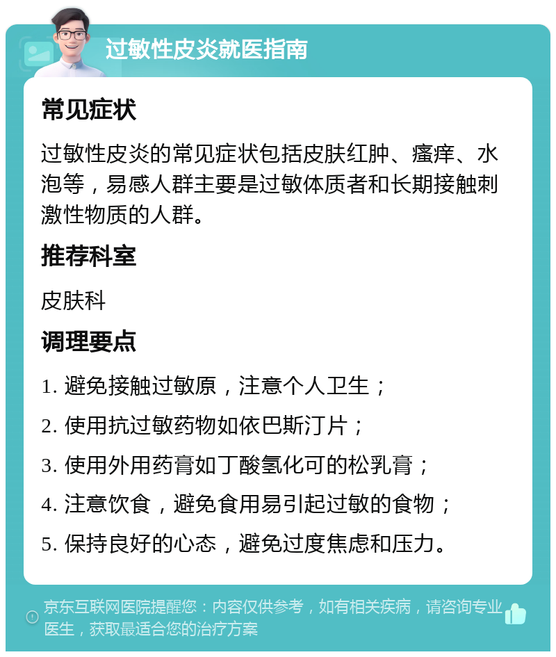 过敏性皮炎就医指南 常见症状 过敏性皮炎的常见症状包括皮肤红肿、瘙痒、水泡等，易感人群主要是过敏体质者和长期接触刺激性物质的人群。 推荐科室 皮肤科 调理要点 1. 避免接触过敏原，注意个人卫生； 2. 使用抗过敏药物如依巴斯汀片； 3. 使用外用药膏如丁酸氢化可的松乳膏； 4. 注意饮食，避免食用易引起过敏的食物； 5. 保持良好的心态，避免过度焦虑和压力。