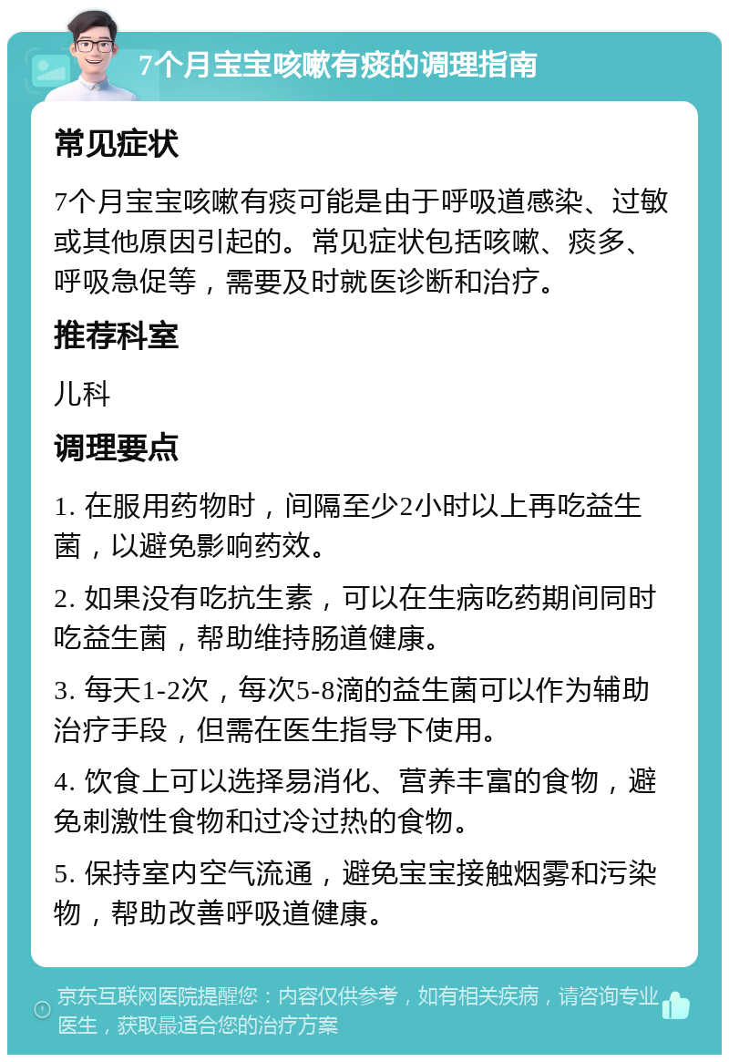 7个月宝宝咳嗽有痰的调理指南 常见症状 7个月宝宝咳嗽有痰可能是由于呼吸道感染、过敏或其他原因引起的。常见症状包括咳嗽、痰多、呼吸急促等，需要及时就医诊断和治疗。 推荐科室 儿科 调理要点 1. 在服用药物时，间隔至少2小时以上再吃益生菌，以避免影响药效。 2. 如果没有吃抗生素，可以在生病吃药期间同时吃益生菌，帮助维持肠道健康。 3. 每天1-2次，每次5-8滴的益生菌可以作为辅助治疗手段，但需在医生指导下使用。 4. 饮食上可以选择易消化、营养丰富的食物，避免刺激性食物和过冷过热的食物。 5. 保持室内空气流通，避免宝宝接触烟雾和污染物，帮助改善呼吸道健康。