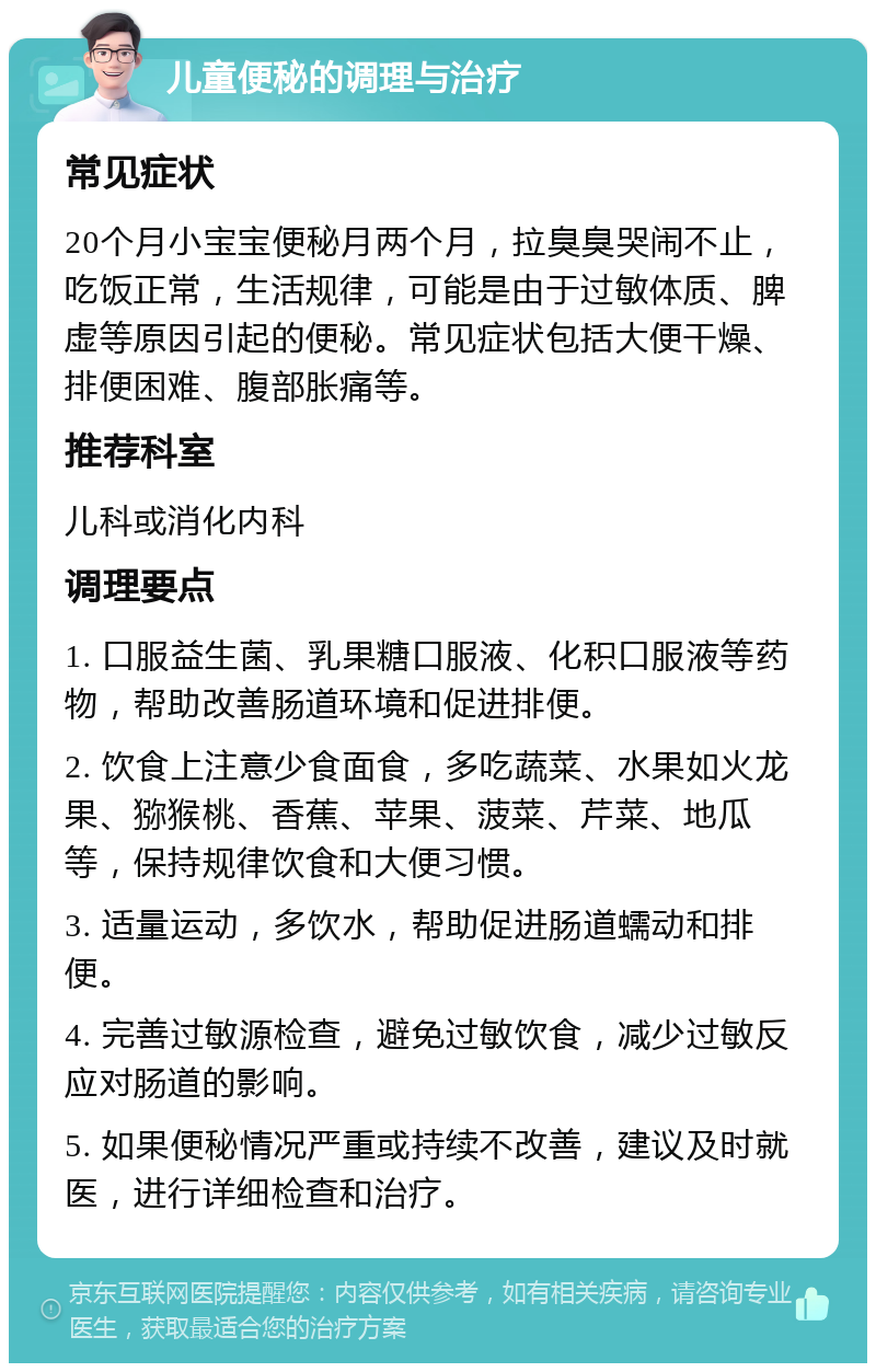 儿童便秘的调理与治疗 常见症状 20个月小宝宝便秘月两个月，拉臭臭哭闹不止，吃饭正常，生活规律，可能是由于过敏体质、脾虚等原因引起的便秘。常见症状包括大便干燥、排便困难、腹部胀痛等。 推荐科室 儿科或消化内科 调理要点 1. 口服益生菌、乳果糖口服液、化积口服液等药物，帮助改善肠道环境和促进排便。 2. 饮食上注意少食面食，多吃蔬菜、水果如火龙果、猕猴桃、香蕉、苹果、菠菜、芹菜、地瓜等，保持规律饮食和大便习惯。 3. 适量运动，多饮水，帮助促进肠道蠕动和排便。 4. 完善过敏源检查，避免过敏饮食，减少过敏反应对肠道的影响。 5. 如果便秘情况严重或持续不改善，建议及时就医，进行详细检查和治疗。