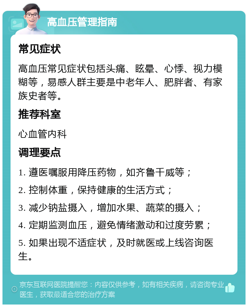 高血压管理指南 常见症状 高血压常见症状包括头痛、眩晕、心悸、视力模糊等，易感人群主要是中老年人、肥胖者、有家族史者等。 推荐科室 心血管内科 调理要点 1. 遵医嘱服用降压药物，如齐鲁千威等； 2. 控制体重，保持健康的生活方式； 3. 减少钠盐摄入，增加水果、蔬菜的摄入； 4. 定期监测血压，避免情绪激动和过度劳累； 5. 如果出现不适症状，及时就医或上线咨询医生。