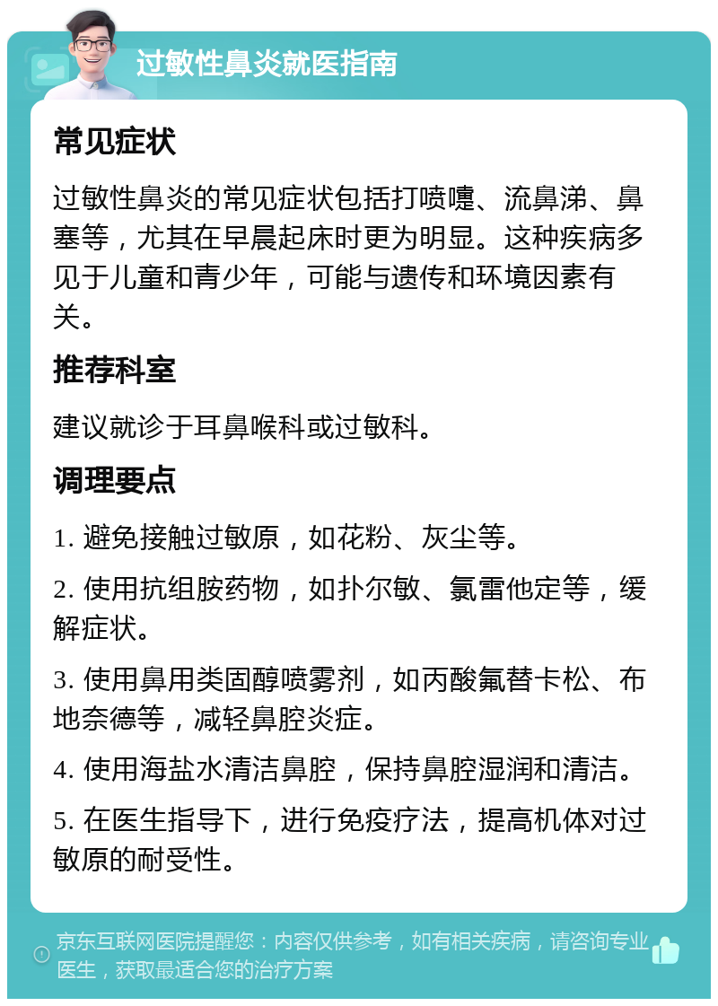 过敏性鼻炎就医指南 常见症状 过敏性鼻炎的常见症状包括打喷嚏、流鼻涕、鼻塞等，尤其在早晨起床时更为明显。这种疾病多见于儿童和青少年，可能与遗传和环境因素有关。 推荐科室 建议就诊于耳鼻喉科或过敏科。 调理要点 1. 避免接触过敏原，如花粉、灰尘等。 2. 使用抗组胺药物，如扑尔敏、氯雷他定等，缓解症状。 3. 使用鼻用类固醇喷雾剂，如丙酸氟替卡松、布地奈德等，减轻鼻腔炎症。 4. 使用海盐水清洁鼻腔，保持鼻腔湿润和清洁。 5. 在医生指导下，进行免疫疗法，提高机体对过敏原的耐受性。