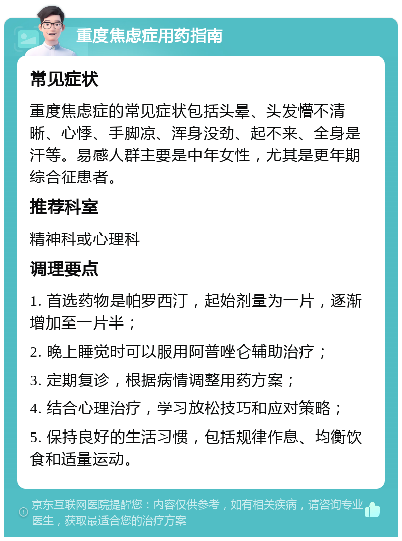 重度焦虑症用药指南 常见症状 重度焦虑症的常见症状包括头晕、头发懵不清晰、心悸、手脚凉、浑身没劲、起不来、全身是汗等。易感人群主要是中年女性，尤其是更年期综合征患者。 推荐科室 精神科或心理科 调理要点 1. 首选药物是帕罗西汀，起始剂量为一片，逐渐增加至一片半； 2. 晚上睡觉时可以服用阿普唑仑辅助治疗； 3. 定期复诊，根据病情调整用药方案； 4. 结合心理治疗，学习放松技巧和应对策略； 5. 保持良好的生活习惯，包括规律作息、均衡饮食和适量运动。