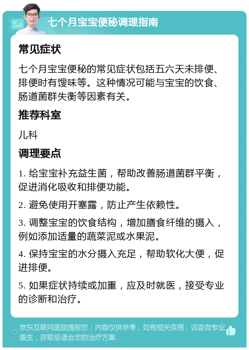 七个月宝宝便秘调理指南 常见症状 七个月宝宝便秘的常见症状包括五六天未排便、排便时有馊味等。这种情况可能与宝宝的饮食、肠道菌群失衡等因素有关。 推荐科室 儿科 调理要点 1. 给宝宝补充益生菌，帮助改善肠道菌群平衡，促进消化吸收和排便功能。 2. 避免使用开塞露，防止产生依赖性。 3. 调整宝宝的饮食结构，增加膳食纤维的摄入，例如添加适量的蔬菜泥或水果泥。 4. 保持宝宝的水分摄入充足，帮助软化大便，促进排便。 5. 如果症状持续或加重，应及时就医，接受专业的诊断和治疗。