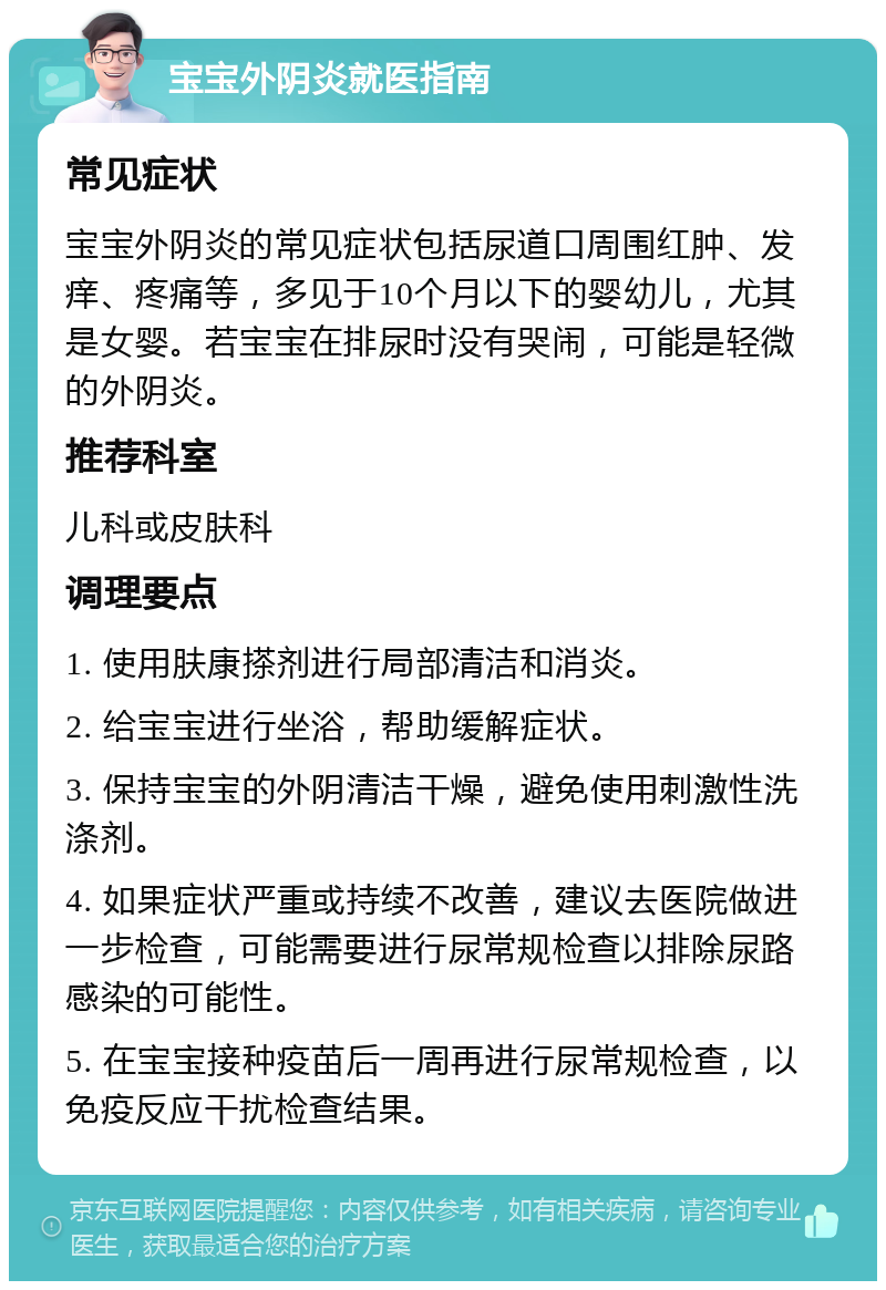 宝宝外阴炎就医指南 常见症状 宝宝外阴炎的常见症状包括尿道口周围红肿、发痒、疼痛等，多见于10个月以下的婴幼儿，尤其是女婴。若宝宝在排尿时没有哭闹，可能是轻微的外阴炎。 推荐科室 儿科或皮肤科 调理要点 1. 使用肤康搽剂进行局部清洁和消炎。 2. 给宝宝进行坐浴，帮助缓解症状。 3. 保持宝宝的外阴清洁干燥，避免使用刺激性洗涤剂。 4. 如果症状严重或持续不改善，建议去医院做进一步检查，可能需要进行尿常规检查以排除尿路感染的可能性。 5. 在宝宝接种疫苗后一周再进行尿常规检查，以免疫反应干扰检查结果。