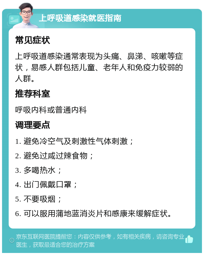 上呼吸道感染就医指南 常见症状 上呼吸道感染通常表现为头痛、鼻涕、咳嗽等症状，易感人群包括儿童、老年人和免疫力较弱的人群。 推荐科室 呼吸内科或普通内科 调理要点 1. 避免冷空气及刺激性气体刺激； 2. 避免过咸过辣食物； 3. 多喝热水； 4. 出门佩戴口罩； 5. 不要吸烟； 6. 可以服用蒲地蓝消炎片和感康来缓解症状。