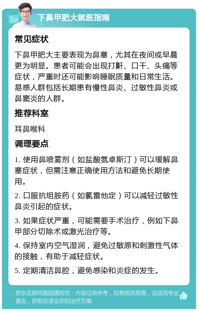 下鼻甲肥大就医指南 常见症状 下鼻甲肥大主要表现为鼻塞，尤其在夜间或早晨更为明显。患者可能会出现打鼾、口干、头痛等症状，严重时还可能影响睡眠质量和日常生活。易感人群包括长期患有慢性鼻炎、过敏性鼻炎或鼻窦炎的人群。 推荐科室 耳鼻喉科 调理要点 1. 使用鼻喷雾剂（如盐酸氮卓斯汀）可以缓解鼻塞症状，但需注意正确使用方法和避免长期使用。 2. 口服抗组胺药（如氯雷他定）可以减轻过敏性鼻炎引起的症状。 3. 如果症状严重，可能需要手术治疗，例如下鼻甲部分切除术或激光治疗等。 4. 保持室内空气湿润，避免过敏原和刺激性气体的接触，有助于减轻症状。 5. 定期清洁鼻腔，避免感染和炎症的发生。