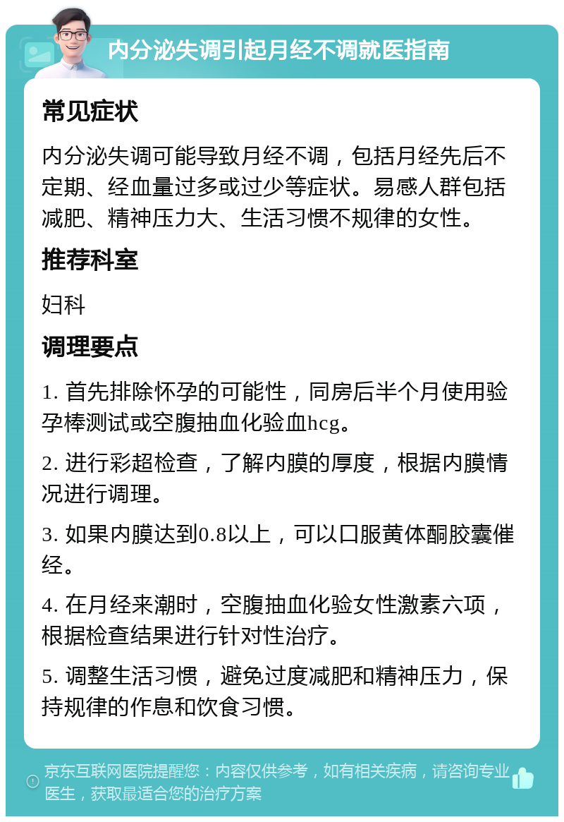 内分泌失调引起月经不调就医指南 常见症状 内分泌失调可能导致月经不调，包括月经先后不定期、经血量过多或过少等症状。易感人群包括减肥、精神压力大、生活习惯不规律的女性。 推荐科室 妇科 调理要点 1. 首先排除怀孕的可能性，同房后半个月使用验孕棒测试或空腹抽血化验血hcg。 2. 进行彩超检查，了解内膜的厚度，根据内膜情况进行调理。 3. 如果内膜达到0.8以上，可以口服黄体酮胶囊催经。 4. 在月经来潮时，空腹抽血化验女性激素六项，根据检查结果进行针对性治疗。 5. 调整生活习惯，避免过度减肥和精神压力，保持规律的作息和饮食习惯。