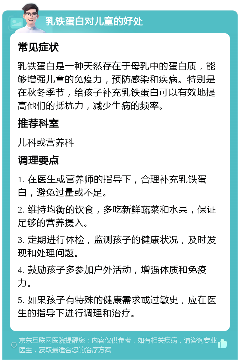 乳铁蛋白对儿童的好处 常见症状 乳铁蛋白是一种天然存在于母乳中的蛋白质，能够增强儿童的免疫力，预防感染和疾病。特别是在秋冬季节，给孩子补充乳铁蛋白可以有效地提高他们的抵抗力，减少生病的频率。 推荐科室 儿科或营养科 调理要点 1. 在医生或营养师的指导下，合理补充乳铁蛋白，避免过量或不足。 2. 维持均衡的饮食，多吃新鲜蔬菜和水果，保证足够的营养摄入。 3. 定期进行体检，监测孩子的健康状况，及时发现和处理问题。 4. 鼓励孩子多参加户外活动，增强体质和免疫力。 5. 如果孩子有特殊的健康需求或过敏史，应在医生的指导下进行调理和治疗。