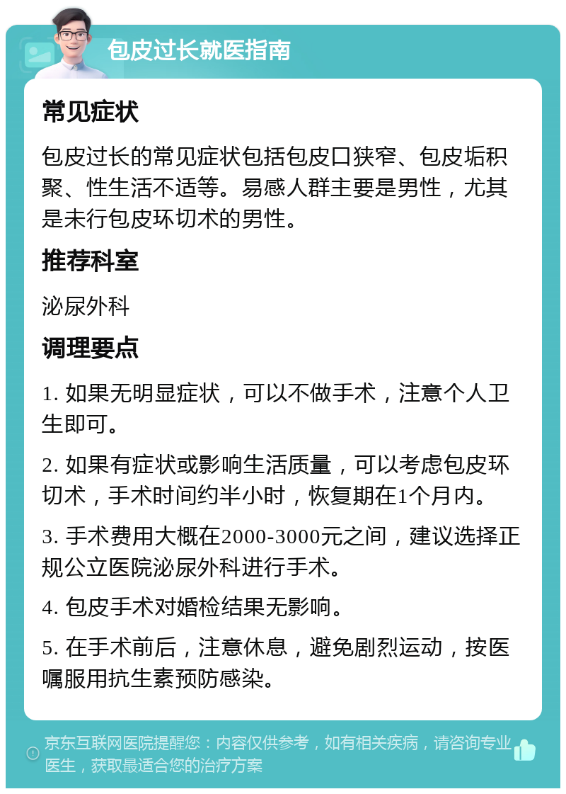 包皮过长就医指南 常见症状 包皮过长的常见症状包括包皮口狭窄、包皮垢积聚、性生活不适等。易感人群主要是男性，尤其是未行包皮环切术的男性。 推荐科室 泌尿外科 调理要点 1. 如果无明显症状，可以不做手术，注意个人卫生即可。 2. 如果有症状或影响生活质量，可以考虑包皮环切术，手术时间约半小时，恢复期在1个月内。 3. 手术费用大概在2000-3000元之间，建议选择正规公立医院泌尿外科进行手术。 4. 包皮手术对婚检结果无影响。 5. 在手术前后，注意休息，避免剧烈运动，按医嘱服用抗生素预防感染。