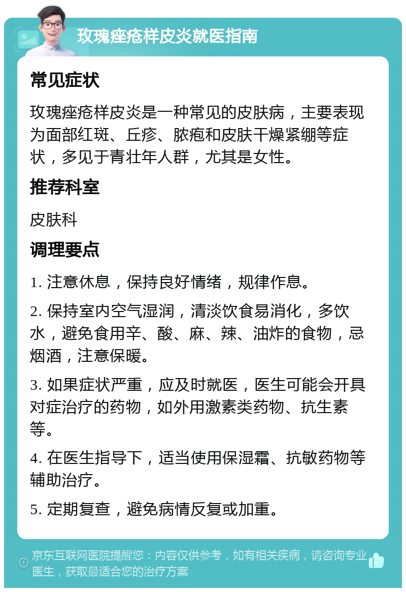 玫瑰痤疮样皮炎就医指南 常见症状 玫瑰痤疮样皮炎是一种常见的皮肤病，主要表现为面部红斑、丘疹、脓疱和皮肤干燥紧绷等症状，多见于青壮年人群，尤其是女性。 推荐科室 皮肤科 调理要点 1. 注意休息，保持良好情绪，规律作息。 2. 保持室内空气湿润，清淡饮食易消化，多饮水，避免食用辛、酸、麻、辣、油炸的食物，忌烟酒，注意保暖。 3. 如果症状严重，应及时就医，医生可能会开具对症治疗的药物，如外用激素类药物、抗生素等。 4. 在医生指导下，适当使用保湿霜、抗敏药物等辅助治疗。 5. 定期复查，避免病情反复或加重。