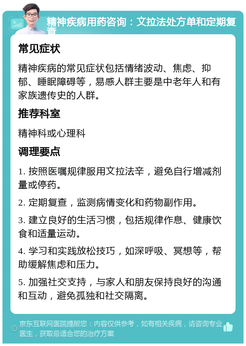 精神疾病用药咨询：文拉法处方单和定期复查 常见症状 精神疾病的常见症状包括情绪波动、焦虑、抑郁、睡眠障碍等，易感人群主要是中老年人和有家族遗传史的人群。 推荐科室 精神科或心理科 调理要点 1. 按照医嘱规律服用文拉法辛，避免自行增减剂量或停药。 2. 定期复查，监测病情变化和药物副作用。 3. 建立良好的生活习惯，包括规律作息、健康饮食和适量运动。 4. 学习和实践放松技巧，如深呼吸、冥想等，帮助缓解焦虑和压力。 5. 加强社交支持，与家人和朋友保持良好的沟通和互动，避免孤独和社交隔离。