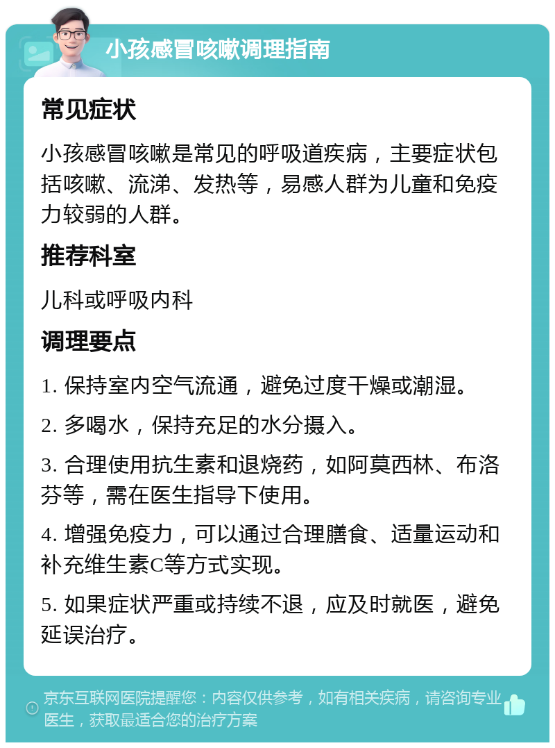 小孩感冒咳嗽调理指南 常见症状 小孩感冒咳嗽是常见的呼吸道疾病，主要症状包括咳嗽、流涕、发热等，易感人群为儿童和免疫力较弱的人群。 推荐科室 儿科或呼吸内科 调理要点 1. 保持室内空气流通，避免过度干燥或潮湿。 2. 多喝水，保持充足的水分摄入。 3. 合理使用抗生素和退烧药，如阿莫西林、布洛芬等，需在医生指导下使用。 4. 增强免疫力，可以通过合理膳食、适量运动和补充维生素C等方式实现。 5. 如果症状严重或持续不退，应及时就医，避免延误治疗。