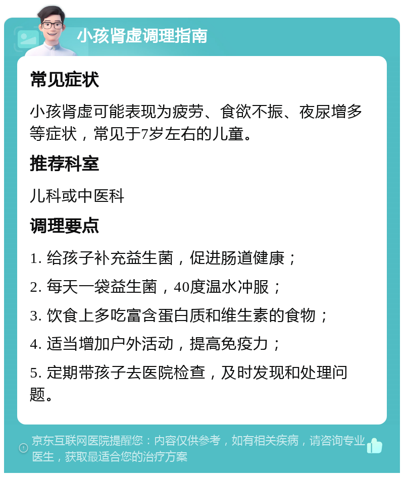 小孩肾虚调理指南 常见症状 小孩肾虚可能表现为疲劳、食欲不振、夜尿增多等症状，常见于7岁左右的儿童。 推荐科室 儿科或中医科 调理要点 1. 给孩子补充益生菌，促进肠道健康； 2. 每天一袋益生菌，40度温水冲服； 3. 饮食上多吃富含蛋白质和维生素的食物； 4. 适当增加户外活动，提高免疫力； 5. 定期带孩子去医院检查，及时发现和处理问题。