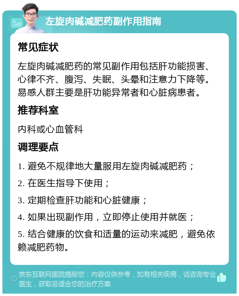 左旋肉碱减肥药副作用指南 常见症状 左旋肉碱减肥药的常见副作用包括肝功能损害、心律不齐、腹泻、失眠、头晕和注意力下降等。易感人群主要是肝功能异常者和心脏病患者。 推荐科室 内科或心血管科 调理要点 1. 避免不规律地大量服用左旋肉碱减肥药； 2. 在医生指导下使用； 3. 定期检查肝功能和心脏健康； 4. 如果出现副作用，立即停止使用并就医； 5. 结合健康的饮食和适量的运动来减肥，避免依赖减肥药物。