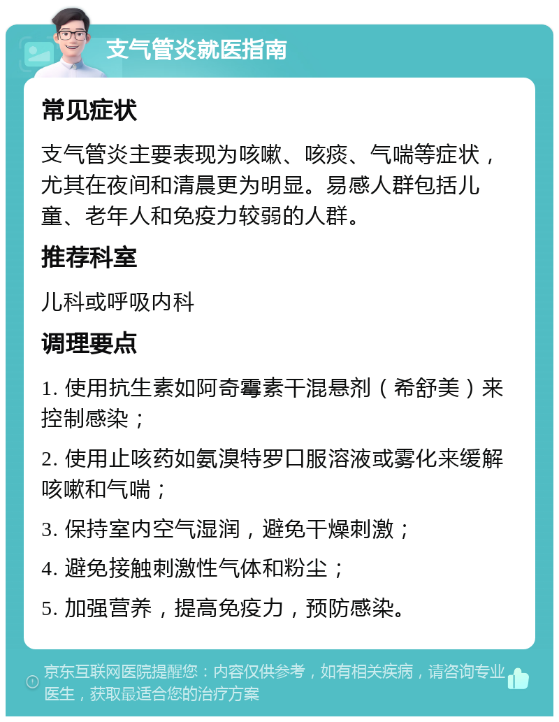 支气管炎就医指南 常见症状 支气管炎主要表现为咳嗽、咳痰、气喘等症状，尤其在夜间和清晨更为明显。易感人群包括儿童、老年人和免疫力较弱的人群。 推荐科室 儿科或呼吸内科 调理要点 1. 使用抗生素如阿奇霉素干混悬剂（希舒美）来控制感染； 2. 使用止咳药如氨溴特罗口服溶液或雾化来缓解咳嗽和气喘； 3. 保持室内空气湿润，避免干燥刺激； 4. 避免接触刺激性气体和粉尘； 5. 加强营养，提高免疫力，预防感染。