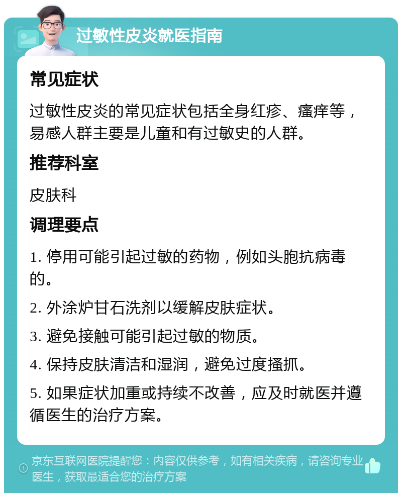 过敏性皮炎就医指南 常见症状 过敏性皮炎的常见症状包括全身红疹、瘙痒等，易感人群主要是儿童和有过敏史的人群。 推荐科室 皮肤科 调理要点 1. 停用可能引起过敏的药物，例如头胞抗病毒的。 2. 外涂炉甘石洗剂以缓解皮肤症状。 3. 避免接触可能引起过敏的物质。 4. 保持皮肤清洁和湿润，避免过度搔抓。 5. 如果症状加重或持续不改善，应及时就医并遵循医生的治疗方案。