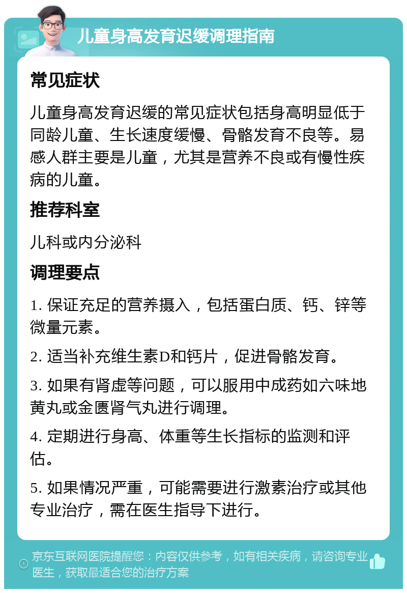 儿童身高发育迟缓调理指南 常见症状 儿童身高发育迟缓的常见症状包括身高明显低于同龄儿童、生长速度缓慢、骨骼发育不良等。易感人群主要是儿童，尤其是营养不良或有慢性疾病的儿童。 推荐科室 儿科或内分泌科 调理要点 1. 保证充足的营养摄入，包括蛋白质、钙、锌等微量元素。 2. 适当补充维生素D和钙片，促进骨骼发育。 3. 如果有肾虚等问题，可以服用中成药如六味地黄丸或金匮肾气丸进行调理。 4. 定期进行身高、体重等生长指标的监测和评估。 5. 如果情况严重，可能需要进行激素治疗或其他专业治疗，需在医生指导下进行。