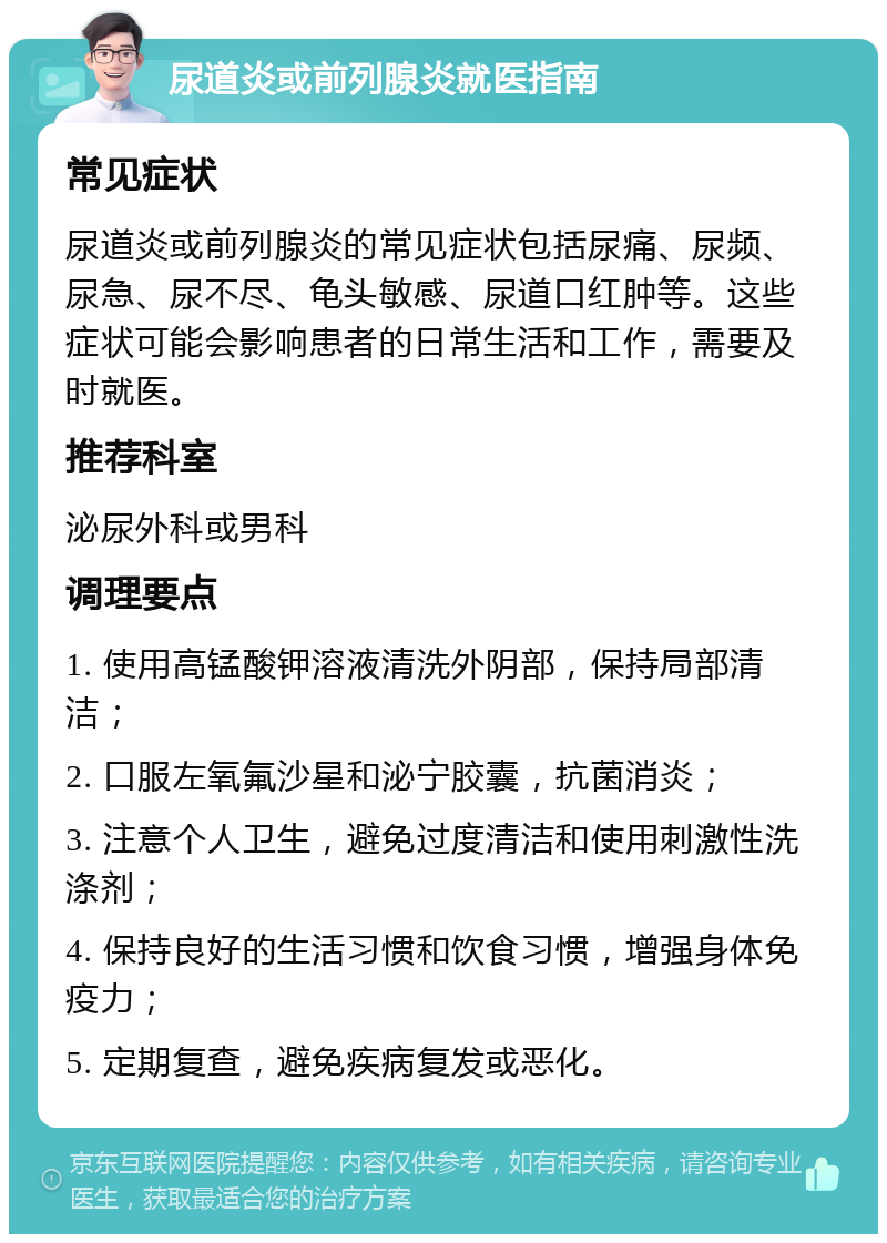 尿道炎或前列腺炎就医指南 常见症状 尿道炎或前列腺炎的常见症状包括尿痛、尿频、尿急、尿不尽、龟头敏感、尿道口红肿等。这些症状可能会影响患者的日常生活和工作，需要及时就医。 推荐科室 泌尿外科或男科 调理要点 1. 使用高锰酸钾溶液清洗外阴部，保持局部清洁； 2. 口服左氧氟沙星和泌宁胶囊，抗菌消炎； 3. 注意个人卫生，避免过度清洁和使用刺激性洗涤剂； 4. 保持良好的生活习惯和饮食习惯，增强身体免疫力； 5. 定期复查，避免疾病复发或恶化。