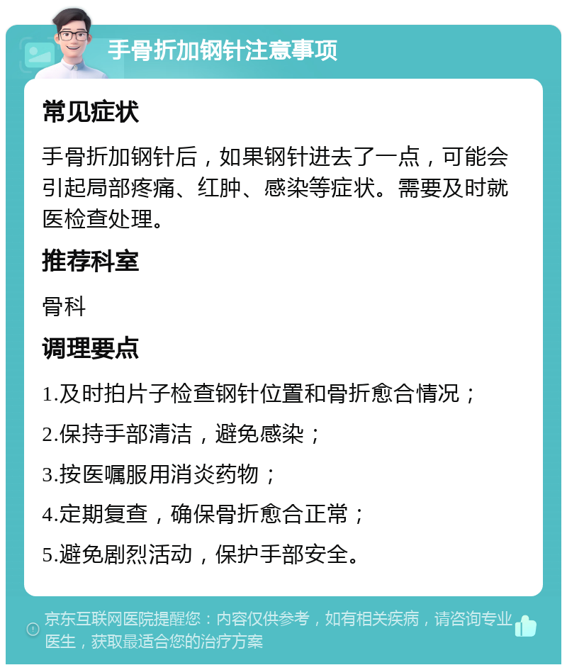 手骨折加钢针注意事项 常见症状 手骨折加钢针后，如果钢针进去了一点，可能会引起局部疼痛、红肿、感染等症状。需要及时就医检查处理。 推荐科室 骨科 调理要点 1.及时拍片子检查钢针位置和骨折愈合情况； 2.保持手部清洁，避免感染； 3.按医嘱服用消炎药物； 4.定期复查，确保骨折愈合正常； 5.避免剧烈活动，保护手部安全。