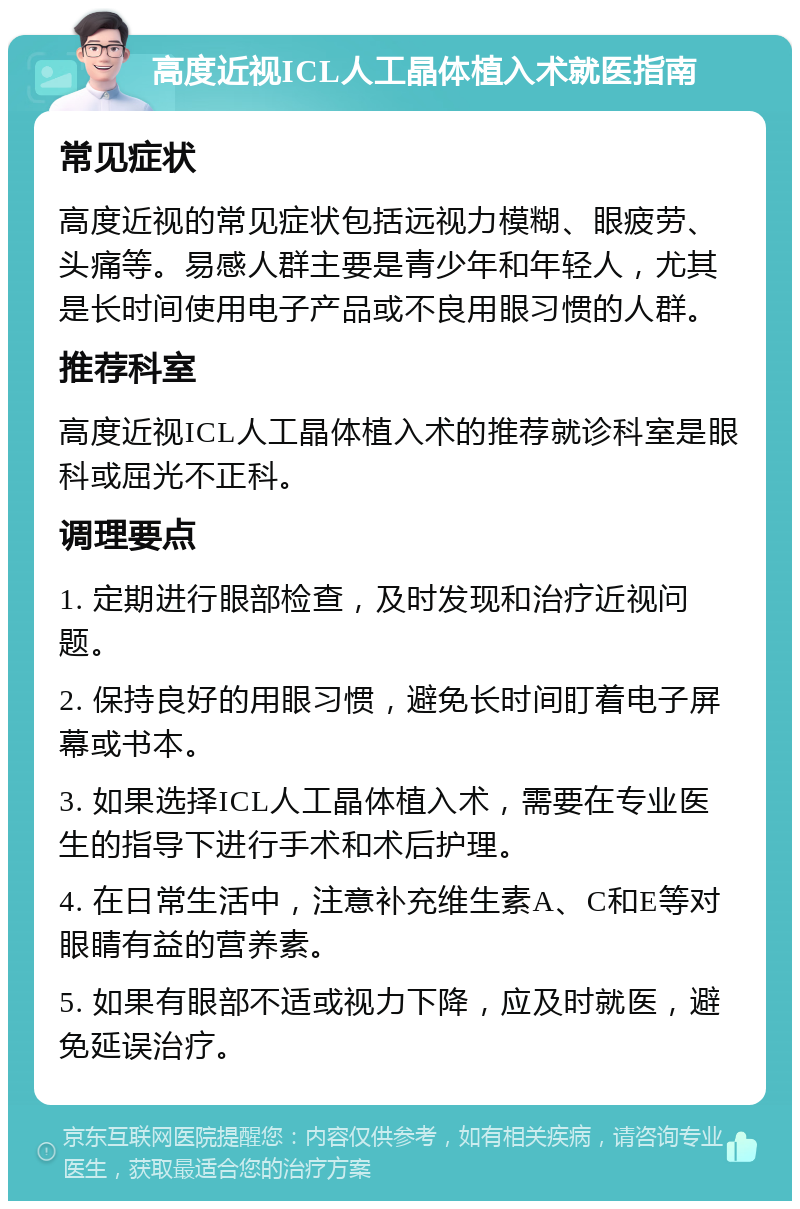 高度近视ICL人工晶体植入术就医指南 常见症状 高度近视的常见症状包括远视力模糊、眼疲劳、头痛等。易感人群主要是青少年和年轻人，尤其是长时间使用电子产品或不良用眼习惯的人群。 推荐科室 高度近视ICL人工晶体植入术的推荐就诊科室是眼科或屈光不正科。 调理要点 1. 定期进行眼部检查，及时发现和治疗近视问题。 2. 保持良好的用眼习惯，避免长时间盯着电子屏幕或书本。 3. 如果选择ICL人工晶体植入术，需要在专业医生的指导下进行手术和术后护理。 4. 在日常生活中，注意补充维生素A、C和E等对眼睛有益的营养素。 5. 如果有眼部不适或视力下降，应及时就医，避免延误治疗。