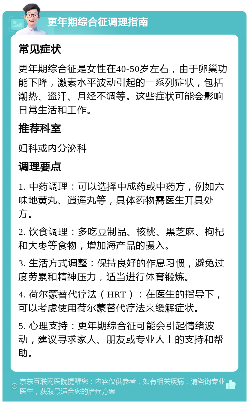 更年期综合征调理指南 常见症状 更年期综合征是女性在40-50岁左右，由于卵巢功能下降，激素水平波动引起的一系列症状，包括潮热、盗汗、月经不调等。这些症状可能会影响日常生活和工作。 推荐科室 妇科或内分泌科 调理要点 1. 中药调理：可以选择中成药或中药方，例如六味地黄丸、逍遥丸等，具体药物需医生开具处方。 2. 饮食调理：多吃豆制品、核桃、黑芝麻、枸杞和大枣等食物，增加海产品的摄入。 3. 生活方式调整：保持良好的作息习惯，避免过度劳累和精神压力，适当进行体育锻炼。 4. 荷尔蒙替代疗法（HRT）：在医生的指导下，可以考虑使用荷尔蒙替代疗法来缓解症状。 5. 心理支持：更年期综合征可能会引起情绪波动，建议寻求家人、朋友或专业人士的支持和帮助。