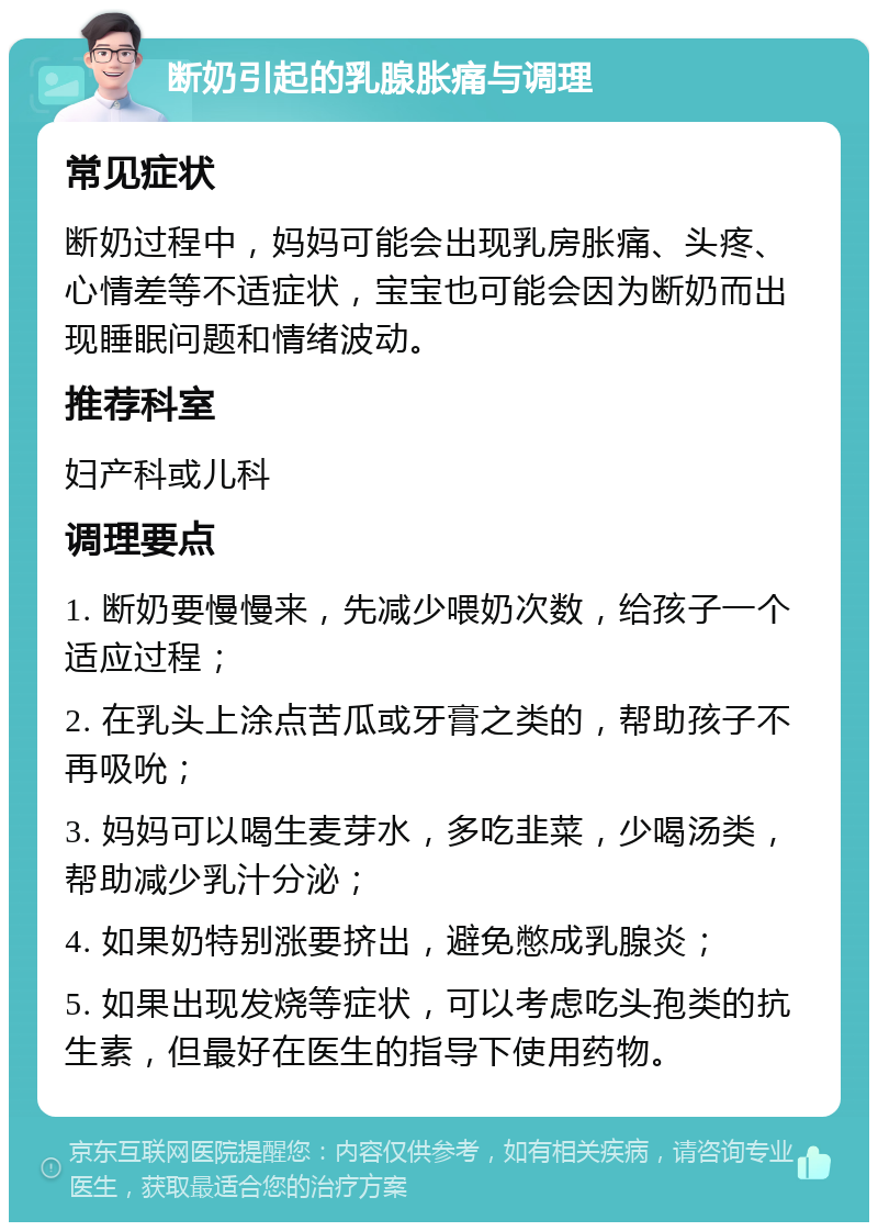 断奶引起的乳腺胀痛与调理 常见症状 断奶过程中，妈妈可能会出现乳房胀痛、头疼、心情差等不适症状，宝宝也可能会因为断奶而出现睡眠问题和情绪波动。 推荐科室 妇产科或儿科 调理要点 1. 断奶要慢慢来，先减少喂奶次数，给孩子一个适应过程； 2. 在乳头上涂点苦瓜或牙膏之类的，帮助孩子不再吸吮； 3. 妈妈可以喝生麦芽水，多吃韭菜，少喝汤类，帮助减少乳汁分泌； 4. 如果奶特别涨要挤出，避免憋成乳腺炎； 5. 如果出现发烧等症状，可以考虑吃头孢类的抗生素，但最好在医生的指导下使用药物。