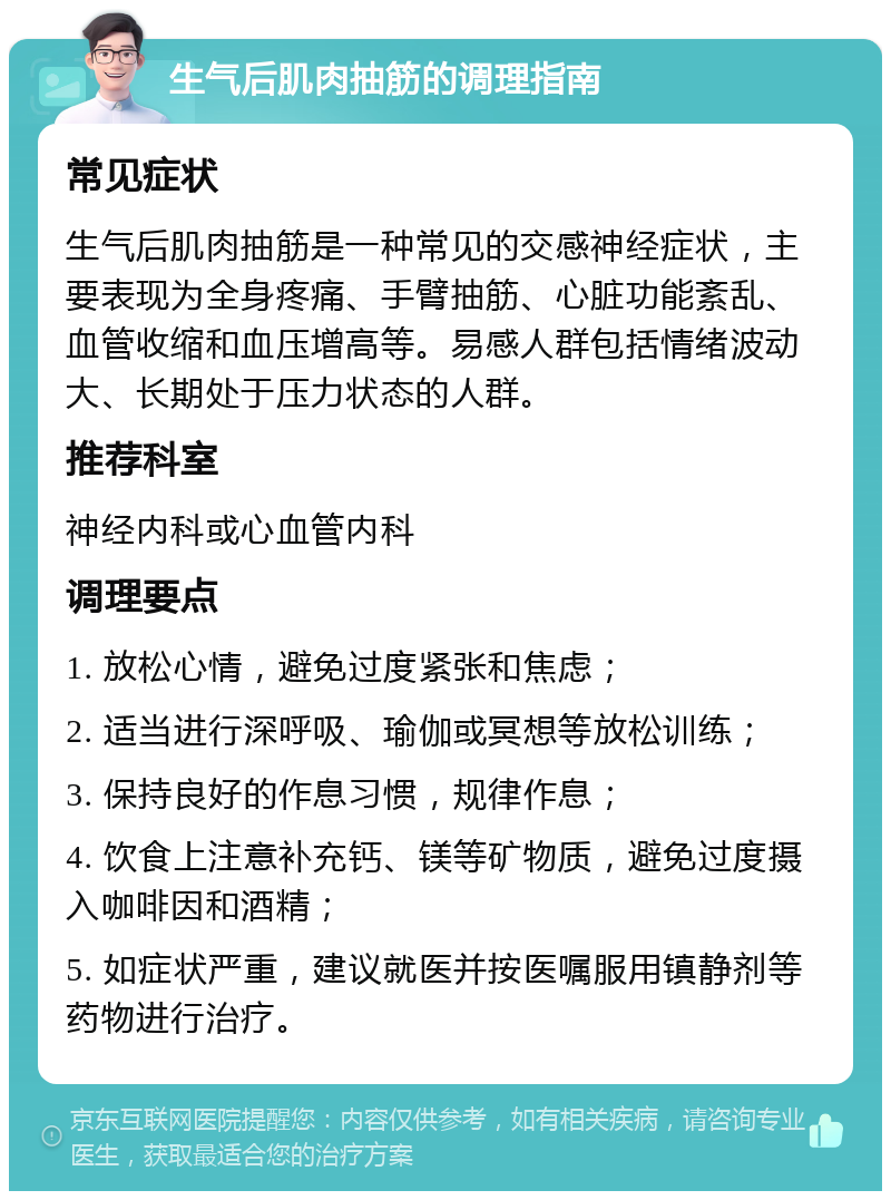 生气后肌肉抽筋的调理指南 常见症状 生气后肌肉抽筋是一种常见的交感神经症状，主要表现为全身疼痛、手臂抽筋、心脏功能紊乱、血管收缩和血压增高等。易感人群包括情绪波动大、长期处于压力状态的人群。 推荐科室 神经内科或心血管内科 调理要点 1. 放松心情，避免过度紧张和焦虑； 2. 适当进行深呼吸、瑜伽或冥想等放松训练； 3. 保持良好的作息习惯，规律作息； 4. 饮食上注意补充钙、镁等矿物质，避免过度摄入咖啡因和酒精； 5. 如症状严重，建议就医并按医嘱服用镇静剂等药物进行治疗。