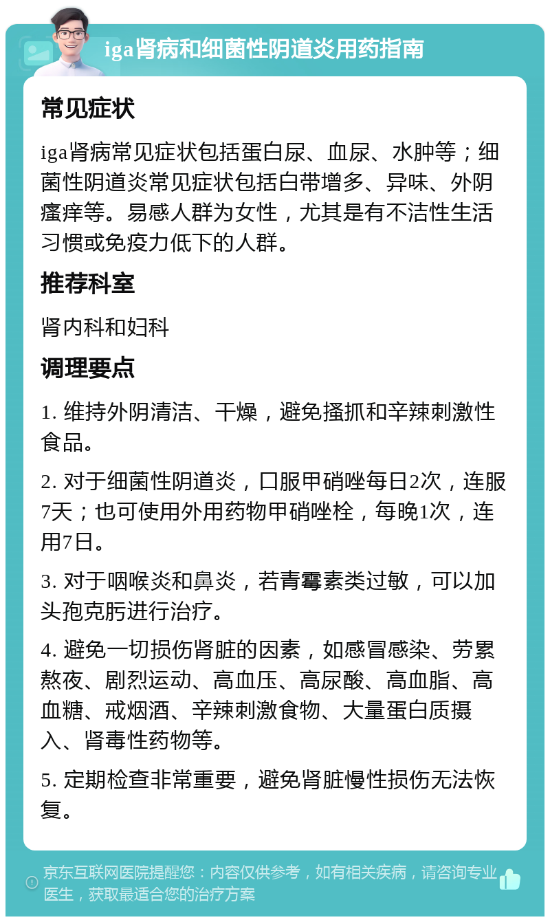 iga肾病和细菌性阴道炎用药指南 常见症状 iga肾病常见症状包括蛋白尿、血尿、水肿等；细菌性阴道炎常见症状包括白带增多、异味、外阴瘙痒等。易感人群为女性，尤其是有不洁性生活习惯或免疫力低下的人群。 推荐科室 肾内科和妇科 调理要点 1. 维持外阴清洁、干燥，避免搔抓和辛辣刺激性食品。 2. 对于细菌性阴道炎，口服甲硝唑每日2次，连服7天；也可使用外用药物甲硝唑栓，每晚1次，连用7日。 3. 对于咽喉炎和鼻炎，若青霉素类过敏，可以加头孢克肟进行治疗。 4. 避免一切损伤肾脏的因素，如感冒感染、劳累熬夜、剧烈运动、高血压、高尿酸、高血脂、高血糖、戒烟酒、辛辣刺激食物、大量蛋白质摄入、肾毒性药物等。 5. 定期检查非常重要，避免肾脏慢性损伤无法恢复。