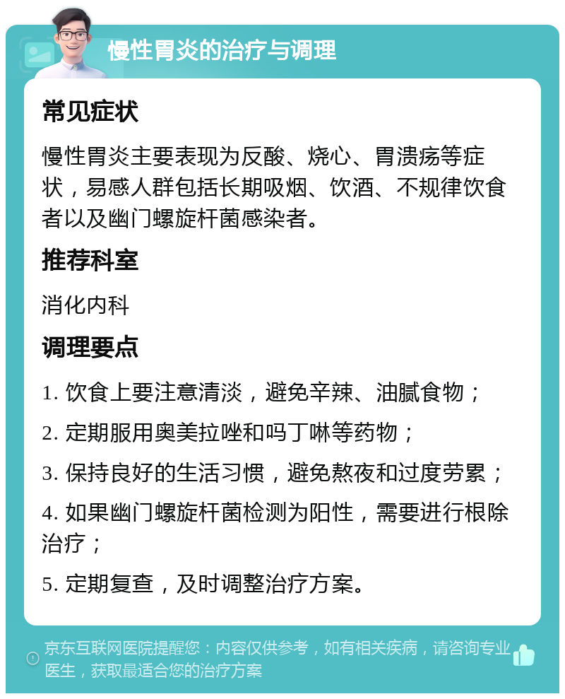 慢性胃炎的治疗与调理 常见症状 慢性胃炎主要表现为反酸、烧心、胃溃疡等症状，易感人群包括长期吸烟、饮酒、不规律饮食者以及幽门螺旋杆菌感染者。 推荐科室 消化内科 调理要点 1. 饮食上要注意清淡，避免辛辣、油腻食物； 2. 定期服用奥美拉唑和吗丁啉等药物； 3. 保持良好的生活习惯，避免熬夜和过度劳累； 4. 如果幽门螺旋杆菌检测为阳性，需要进行根除治疗； 5. 定期复查，及时调整治疗方案。