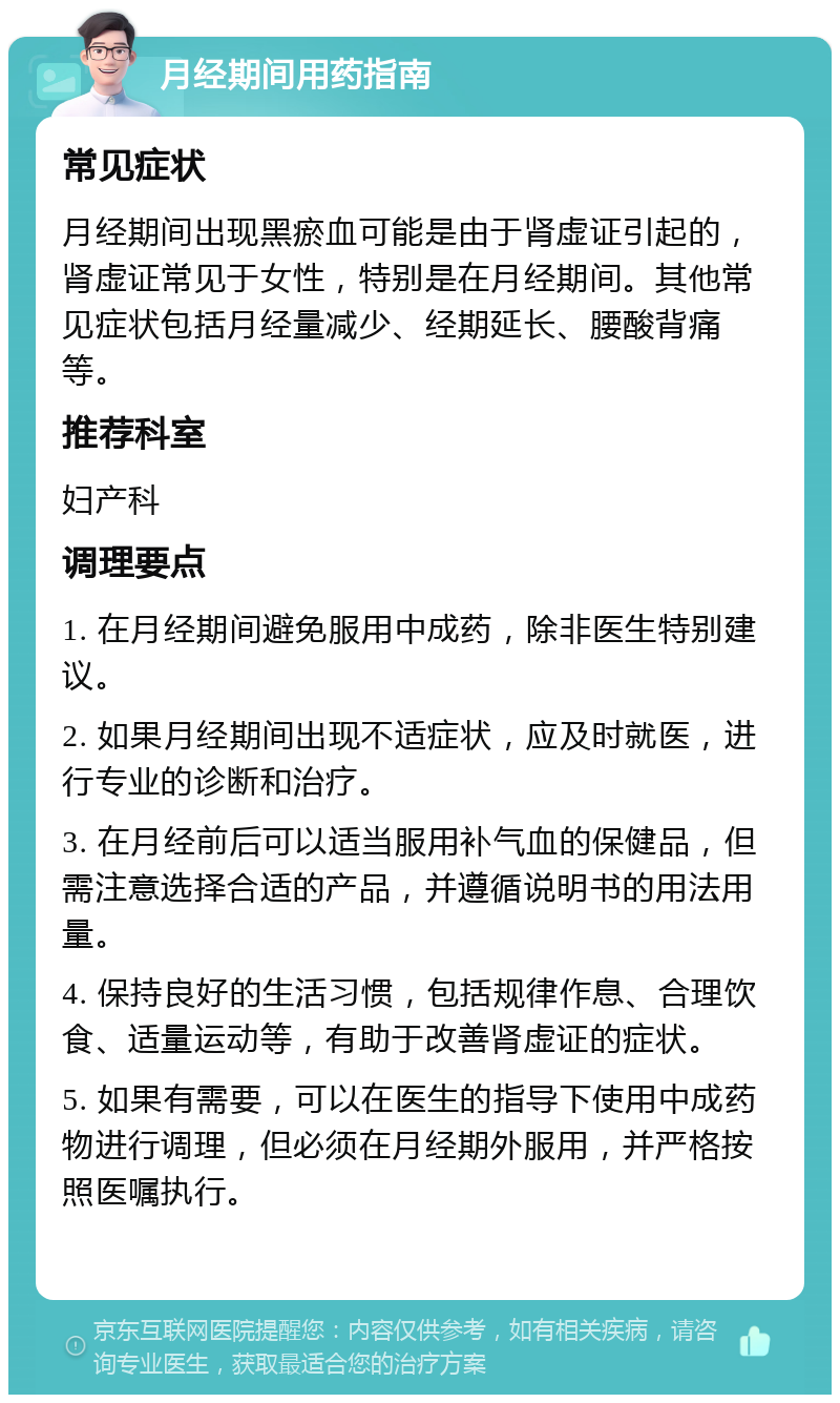 月经期间用药指南 常见症状 月经期间出现黑瘀血可能是由于肾虚证引起的，肾虚证常见于女性，特别是在月经期间。其他常见症状包括月经量减少、经期延长、腰酸背痛等。 推荐科室 妇产科 调理要点 1. 在月经期间避免服用中成药，除非医生特别建议。 2. 如果月经期间出现不适症状，应及时就医，进行专业的诊断和治疗。 3. 在月经前后可以适当服用补气血的保健品，但需注意选择合适的产品，并遵循说明书的用法用量。 4. 保持良好的生活习惯，包括规律作息、合理饮食、适量运动等，有助于改善肾虚证的症状。 5. 如果有需要，可以在医生的指导下使用中成药物进行调理，但必须在月经期外服用，并严格按照医嘱执行。