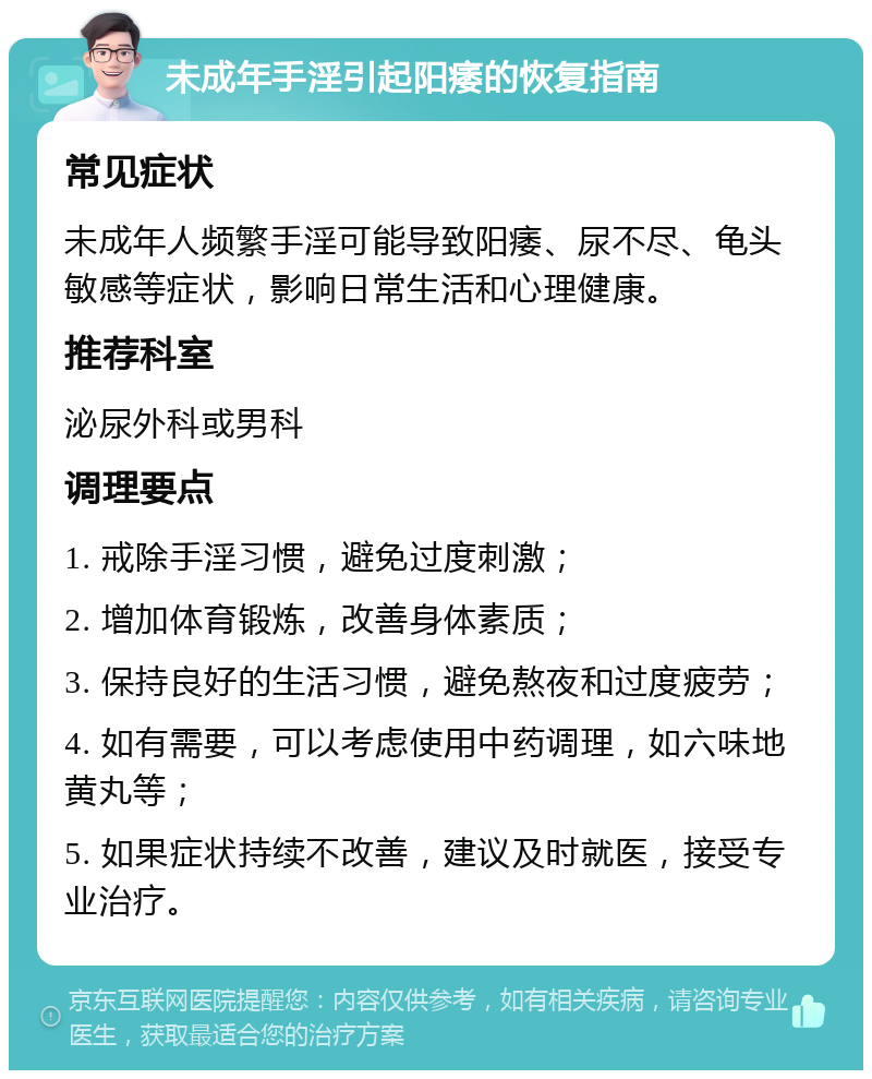 未成年手淫引起阳痿的恢复指南 常见症状 未成年人频繁手淫可能导致阳痿、尿不尽、龟头敏感等症状，影响日常生活和心理健康。 推荐科室 泌尿外科或男科 调理要点 1. 戒除手淫习惯，避免过度刺激； 2. 增加体育锻炼，改善身体素质； 3. 保持良好的生活习惯，避免熬夜和过度疲劳； 4. 如有需要，可以考虑使用中药调理，如六味地黄丸等； 5. 如果症状持续不改善，建议及时就医，接受专业治疗。