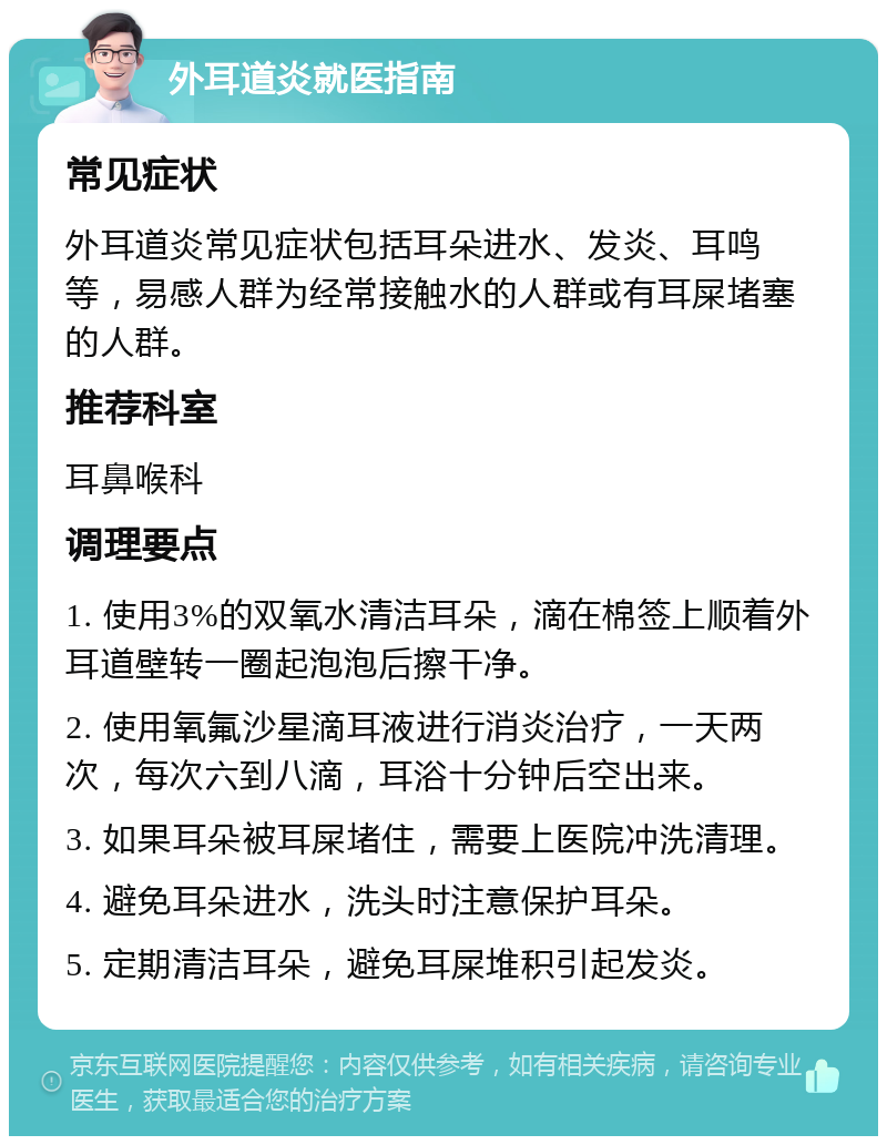 外耳道炎就医指南 常见症状 外耳道炎常见症状包括耳朵进水、发炎、耳鸣等，易感人群为经常接触水的人群或有耳屎堵塞的人群。 推荐科室 耳鼻喉科 调理要点 1. 使用3%的双氧水清洁耳朵，滴在棉签上顺着外耳道壁转一圈起泡泡后擦干净。 2. 使用氧氟沙星滴耳液进行消炎治疗，一天两次，每次六到八滴，耳浴十分钟后空出来。 3. 如果耳朵被耳屎堵住，需要上医院冲洗清理。 4. 避免耳朵进水，洗头时注意保护耳朵。 5. 定期清洁耳朵，避免耳屎堆积引起发炎。