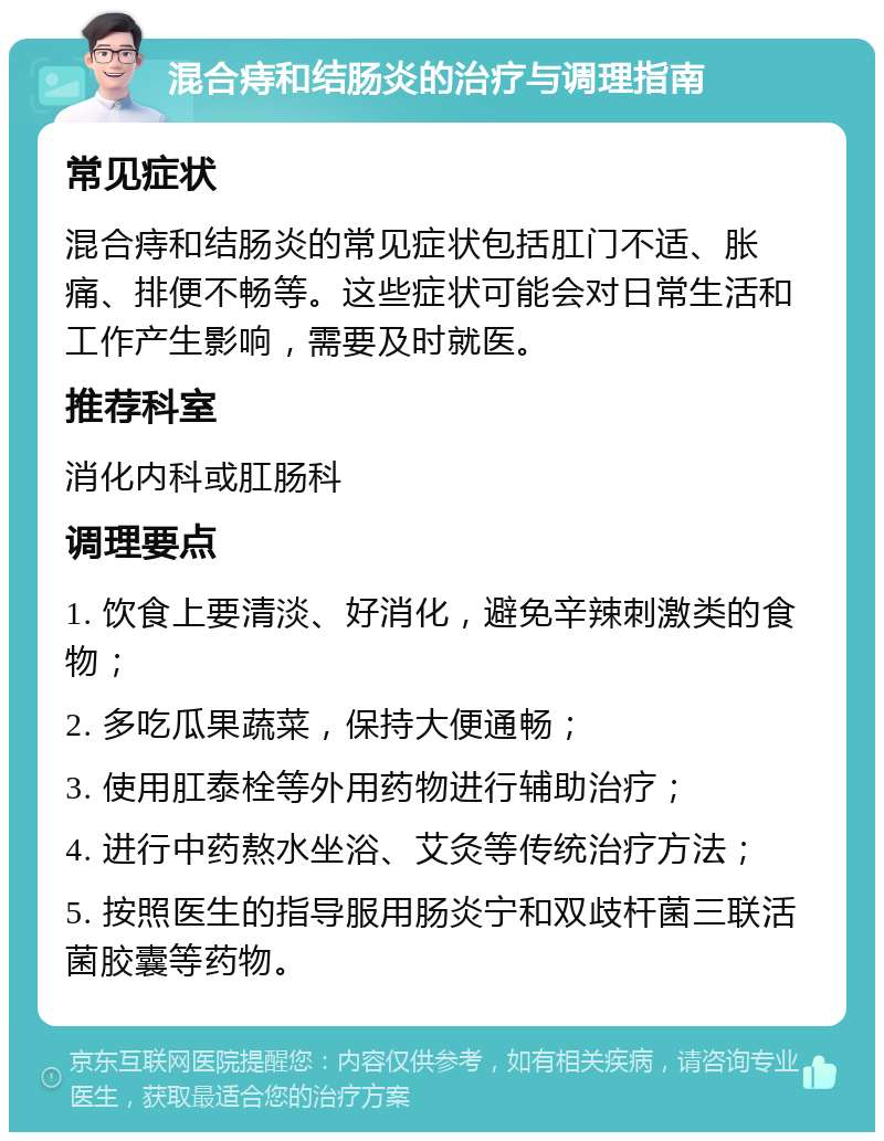 混合痔和结肠炎的治疗与调理指南 常见症状 混合痔和结肠炎的常见症状包括肛门不适、胀痛、排便不畅等。这些症状可能会对日常生活和工作产生影响，需要及时就医。 推荐科室 消化内科或肛肠科 调理要点 1. 饮食上要清淡、好消化，避免辛辣刺激类的食物； 2. 多吃瓜果蔬菜，保持大便通畅； 3. 使用肛泰栓等外用药物进行辅助治疗； 4. 进行中药熬水坐浴、艾灸等传统治疗方法； 5. 按照医生的指导服用肠炎宁和双歧杆菌三联活菌胶囊等药物。