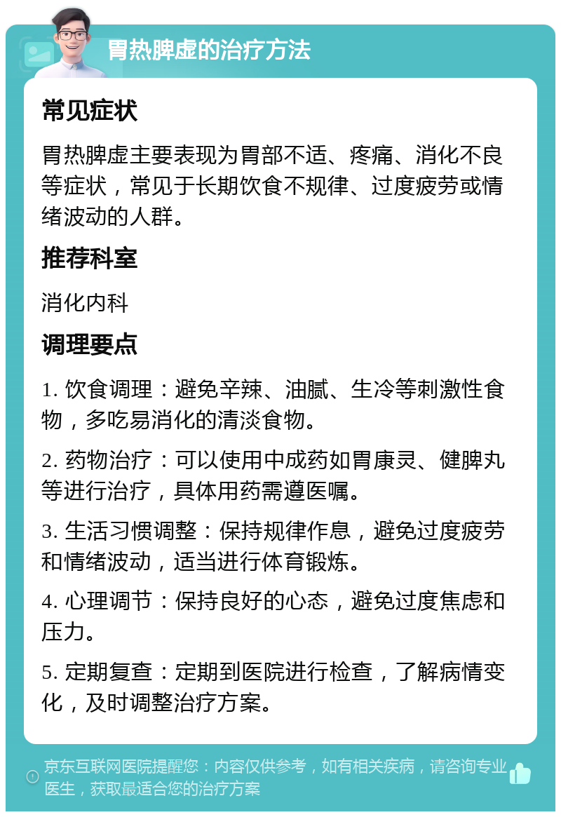 胃热脾虚的治疗方法 常见症状 胃热脾虚主要表现为胃部不适、疼痛、消化不良等症状，常见于长期饮食不规律、过度疲劳或情绪波动的人群。 推荐科室 消化内科 调理要点 1. 饮食调理：避免辛辣、油腻、生冷等刺激性食物，多吃易消化的清淡食物。 2. 药物治疗：可以使用中成药如胃康灵、健脾丸等进行治疗，具体用药需遵医嘱。 3. 生活习惯调整：保持规律作息，避免过度疲劳和情绪波动，适当进行体育锻炼。 4. 心理调节：保持良好的心态，避免过度焦虑和压力。 5. 定期复查：定期到医院进行检查，了解病情变化，及时调整治疗方案。