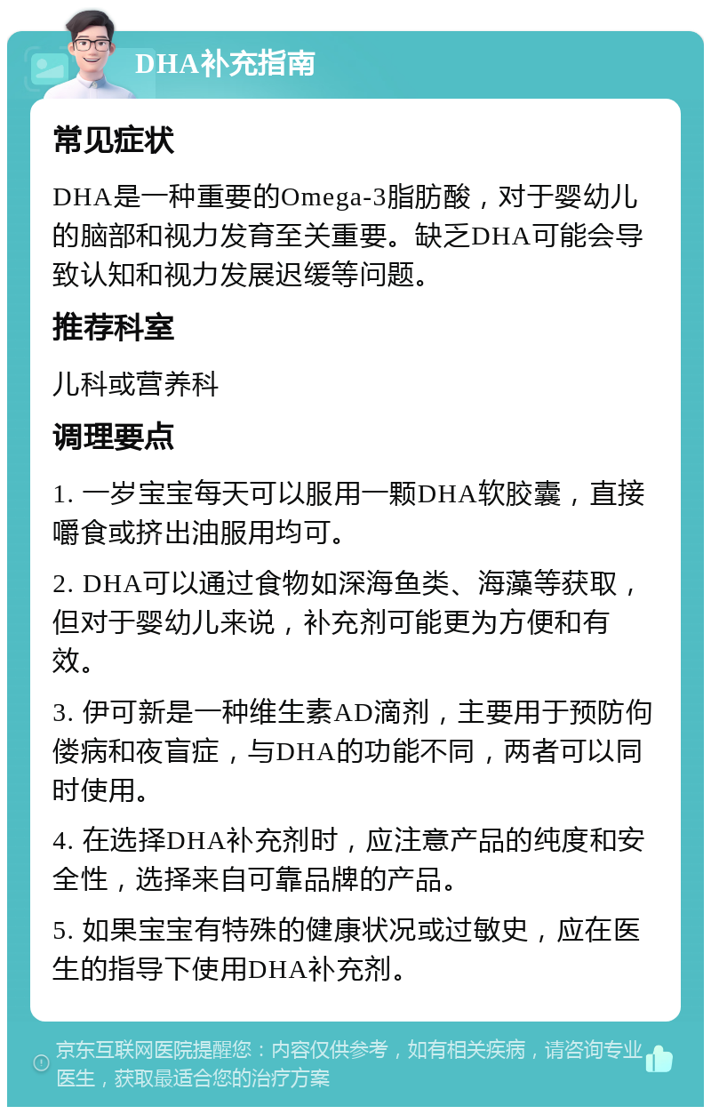 DHA补充指南 常见症状 DHA是一种重要的Omega-3脂肪酸，对于婴幼儿的脑部和视力发育至关重要。缺乏DHA可能会导致认知和视力发展迟缓等问题。 推荐科室 儿科或营养科 调理要点 1. 一岁宝宝每天可以服用一颗DHA软胶囊，直接嚼食或挤出油服用均可。 2. DHA可以通过食物如深海鱼类、海藻等获取，但对于婴幼儿来说，补充剂可能更为方便和有效。 3. 伊可新是一种维生素AD滴剂，主要用于预防佝偻病和夜盲症，与DHA的功能不同，两者可以同时使用。 4. 在选择DHA补充剂时，应注意产品的纯度和安全性，选择来自可靠品牌的产品。 5. 如果宝宝有特殊的健康状况或过敏史，应在医生的指导下使用DHA补充剂。