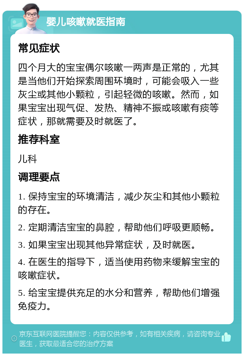 婴儿咳嗽就医指南 常见症状 四个月大的宝宝偶尔咳嗽一两声是正常的，尤其是当他们开始探索周围环境时，可能会吸入一些灰尘或其他小颗粒，引起轻微的咳嗽。然而，如果宝宝出现气促、发热、精神不振或咳嗽有痰等症状，那就需要及时就医了。 推荐科室 儿科 调理要点 1. 保持宝宝的环境清洁，减少灰尘和其他小颗粒的存在。 2. 定期清洁宝宝的鼻腔，帮助他们呼吸更顺畅。 3. 如果宝宝出现其他异常症状，及时就医。 4. 在医生的指导下，适当使用药物来缓解宝宝的咳嗽症状。 5. 给宝宝提供充足的水分和营养，帮助他们增强免疫力。