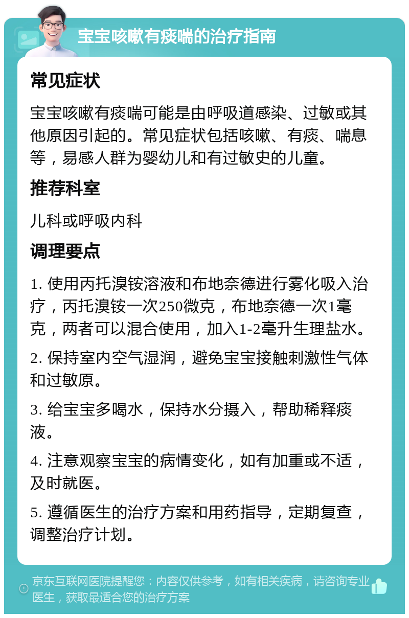 宝宝咳嗽有痰喘的治疗指南 常见症状 宝宝咳嗽有痰喘可能是由呼吸道感染、过敏或其他原因引起的。常见症状包括咳嗽、有痰、喘息等，易感人群为婴幼儿和有过敏史的儿童。 推荐科室 儿科或呼吸内科 调理要点 1. 使用丙托溴铵溶液和布地奈德进行雾化吸入治疗，丙托溴铵一次250微克，布地奈德一次1毫克，两者可以混合使用，加入1-2毫升生理盐水。 2. 保持室内空气湿润，避免宝宝接触刺激性气体和过敏原。 3. 给宝宝多喝水，保持水分摄入，帮助稀释痰液。 4. 注意观察宝宝的病情变化，如有加重或不适，及时就医。 5. 遵循医生的治疗方案和用药指导，定期复查，调整治疗计划。