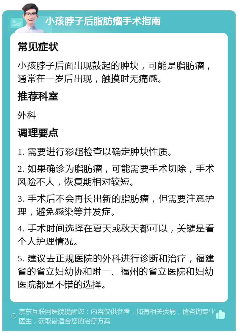 小孩脖子后脂肪瘤手术指南 常见症状 小孩脖子后面出现鼓起的肿块，可能是脂肪瘤，通常在一岁后出现，触摸时无痛感。 推荐科室 外科 调理要点 1. 需要进行彩超检查以确定肿块性质。 2. 如果确诊为脂肪瘤，可能需要手术切除，手术风险不大，恢复期相对较短。 3. 手术后不会再长出新的脂肪瘤，但需要注意护理，避免感染等并发症。 4. 手术时间选择在夏天或秋天都可以，关键是看个人护理情况。 5. 建议去正规医院的外科进行诊断和治疗，福建省的省立妇幼协和附一、福州的省立医院和妇幼医院都是不错的选择。