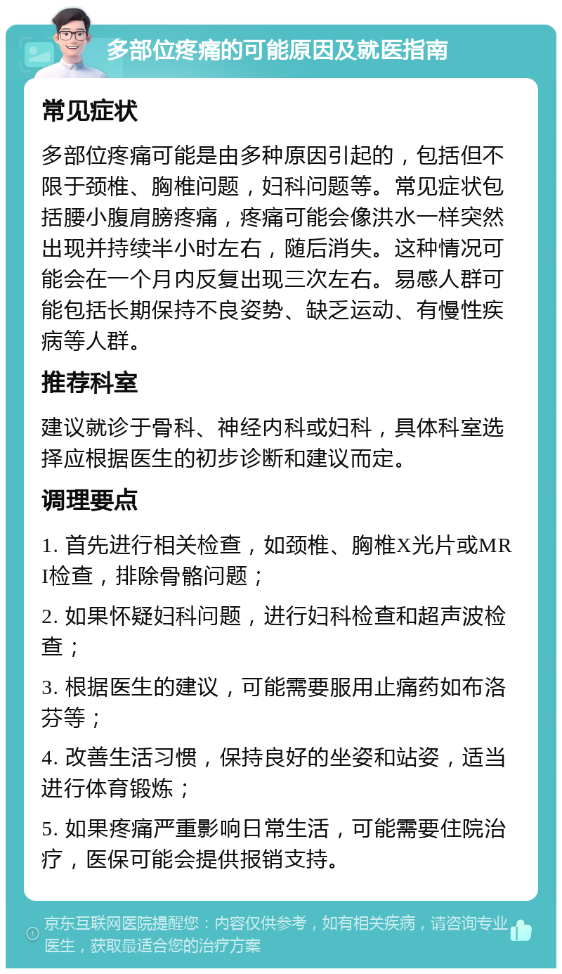 多部位疼痛的可能原因及就医指南 常见症状 多部位疼痛可能是由多种原因引起的，包括但不限于颈椎、胸椎问题，妇科问题等。常见症状包括腰小腹肩膀疼痛，疼痛可能会像洪水一样突然出现并持续半小时左右，随后消失。这种情况可能会在一个月内反复出现三次左右。易感人群可能包括长期保持不良姿势、缺乏运动、有慢性疾病等人群。 推荐科室 建议就诊于骨科、神经内科或妇科，具体科室选择应根据医生的初步诊断和建议而定。 调理要点 1. 首先进行相关检查，如颈椎、胸椎X光片或MRI检查，排除骨骼问题； 2. 如果怀疑妇科问题，进行妇科检查和超声波检查； 3. 根据医生的建议，可能需要服用止痛药如布洛芬等； 4. 改善生活习惯，保持良好的坐姿和站姿，适当进行体育锻炼； 5. 如果疼痛严重影响日常生活，可能需要住院治疗，医保可能会提供报销支持。