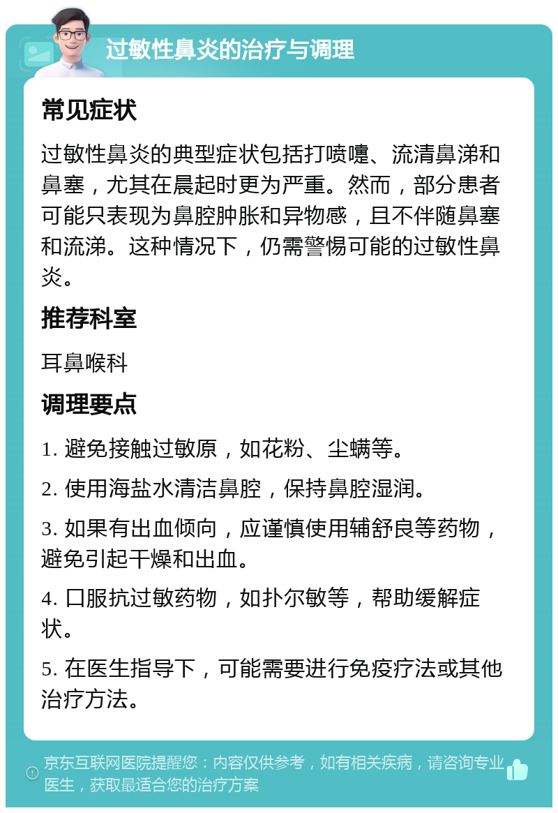 过敏性鼻炎的治疗与调理 常见症状 过敏性鼻炎的典型症状包括打喷嚏、流清鼻涕和鼻塞，尤其在晨起时更为严重。然而，部分患者可能只表现为鼻腔肿胀和异物感，且不伴随鼻塞和流涕。这种情况下，仍需警惕可能的过敏性鼻炎。 推荐科室 耳鼻喉科 调理要点 1. 避免接触过敏原，如花粉、尘螨等。 2. 使用海盐水清洁鼻腔，保持鼻腔湿润。 3. 如果有出血倾向，应谨慎使用辅舒良等药物，避免引起干燥和出血。 4. 口服抗过敏药物，如扑尔敏等，帮助缓解症状。 5. 在医生指导下，可能需要进行免疫疗法或其他治疗方法。