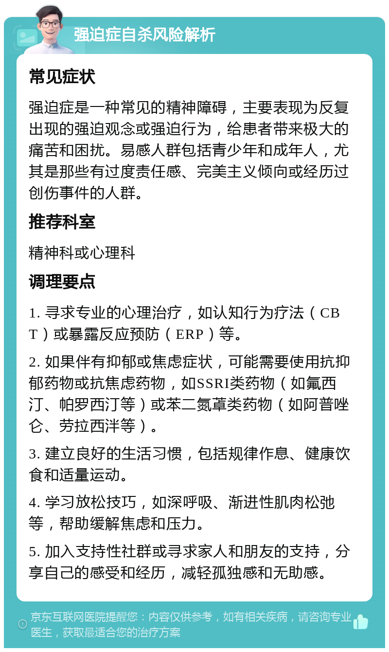 强迫症自杀风险解析 常见症状 强迫症是一种常见的精神障碍，主要表现为反复出现的强迫观念或强迫行为，给患者带来极大的痛苦和困扰。易感人群包括青少年和成年人，尤其是那些有过度责任感、完美主义倾向或经历过创伤事件的人群。 推荐科室 精神科或心理科 调理要点 1. 寻求专业的心理治疗，如认知行为疗法（CBT）或暴露反应预防（ERP）等。 2. 如果伴有抑郁或焦虑症状，可能需要使用抗抑郁药物或抗焦虑药物，如SSRI类药物（如氟西汀、帕罗西汀等）或苯二氮䓬类药物（如阿普唑仑、劳拉西泮等）。 3. 建立良好的生活习惯，包括规律作息、健康饮食和适量运动。 4. 学习放松技巧，如深呼吸、渐进性肌肉松弛等，帮助缓解焦虑和压力。 5. 加入支持性社群或寻求家人和朋友的支持，分享自己的感受和经历，减轻孤独感和无助感。