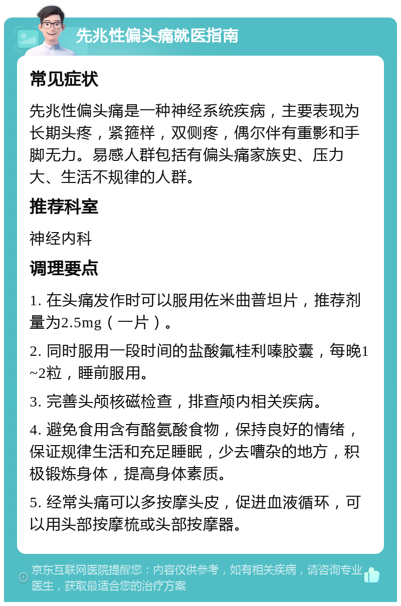 先兆性偏头痛就医指南 常见症状 先兆性偏头痛是一种神经系统疾病，主要表现为长期头疼，紧箍样，双侧疼，偶尔伴有重影和手脚无力。易感人群包括有偏头痛家族史、压力大、生活不规律的人群。 推荐科室 神经内科 调理要点 1. 在头痛发作时可以服用佐米曲普坦片，推荐剂量为2.5mg（一片）。 2. 同时服用一段时间的盐酸氟桂利嗪胶囊，每晚1~2粒，睡前服用。 3. 完善头颅核磁检查，排查颅内相关疾病。 4. 避免食用含有酪氨酸食物，保持良好的情绪，保证规律生活和充足睡眠，少去嘈杂的地方，积极锻炼身体，提高身体素质。 5. 经常头痛可以多按摩头皮，促进血液循环，可以用头部按摩梳或头部按摩器。